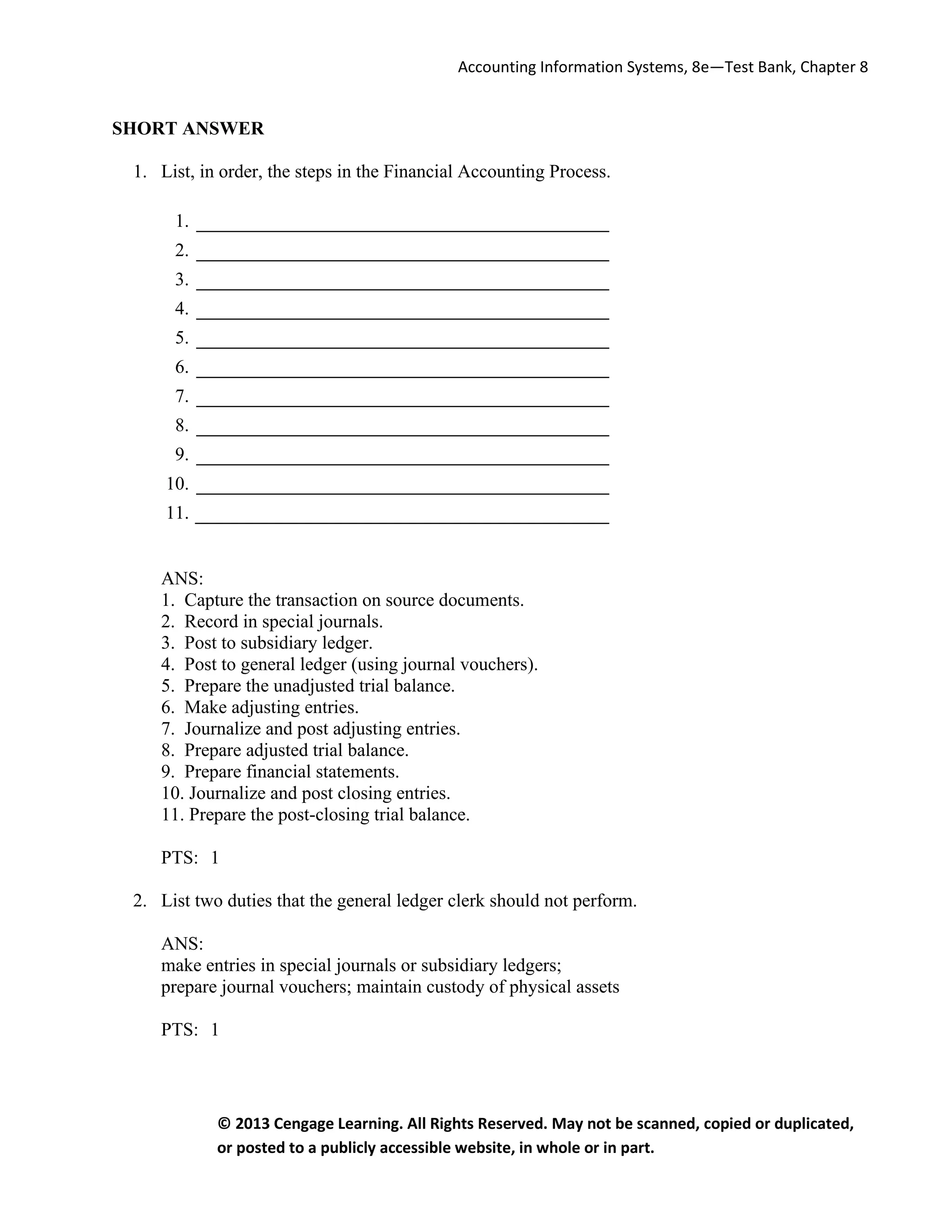 Accounting Information Systems, 8e—Test Bank, Chapter 8
© 2013 Cengage Learning. All Rights Reserved. May not be scanned, copied or duplicated,
or posted to a publicly accessible website, in whole or in part.
SHORT ANSWER
1. List, in order, the steps in the Financial Accounting Process.
1.
2.
3.
4.
5.
6.
7.
8.
9.
10.
11.
ANS:
1. Capture the transaction on source documents.
2. Record in special journals.
3. Post to subsidiary ledger.
4. Post to general ledger (using journal vouchers).
5. Prepare the unadjusted trial balance.
6. Make adjusting entries.
7. Journalize and post adjusting entries.
8. Prepare adjusted trial balance.
9. Prepare financial statements.
10. Journalize and post closing entries.
11. Prepare the post-closing trial balance.
PTS: 1
2. List two duties that the general ledger clerk should not perform.
ANS:
make entries in special journals or subsidiary ledgers;
prepare journal vouchers; maintain custody of physical assets
PTS: 1
 