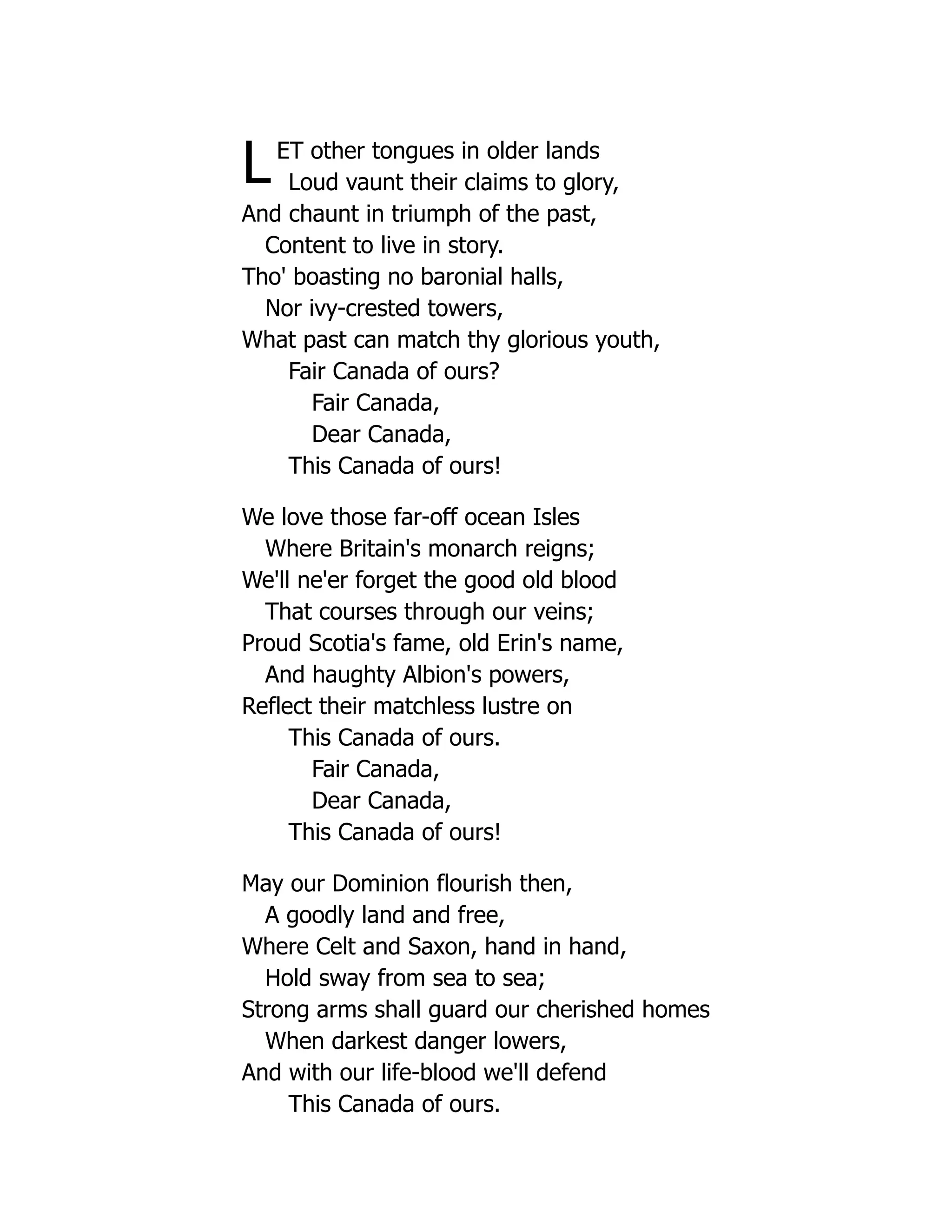 LET other tongues in older lands
Loud vaunt their claims to glory,
And chaunt in triumph of the past,
Content to live in story.
Tho' boasting no baronial halls,
Nor ivy-crested towers,
What past can match thy glorious youth,
Fair Canada of ours?
Fair Canada,
Dear Canada,
This Canada of ours!
We love those far-off ocean Isles
Where Britain's monarch reigns;
We'll ne'er forget the good old blood
That courses through our veins;
Proud Scotia's fame, old Erin's name,
And haughty Albion's powers,
Reflect their matchless lustre on
This Canada of ours.
Fair Canada,
Dear Canada,
This Canada of ours!
May our Dominion flourish then,
A goodly land and free,
Where Celt and Saxon, hand in hand,
Hold sway from sea to sea;
Strong arms shall guard our cherished homes
When darkest danger lowers,
And with our life-blood we'll defend
This Canada of ours.
 