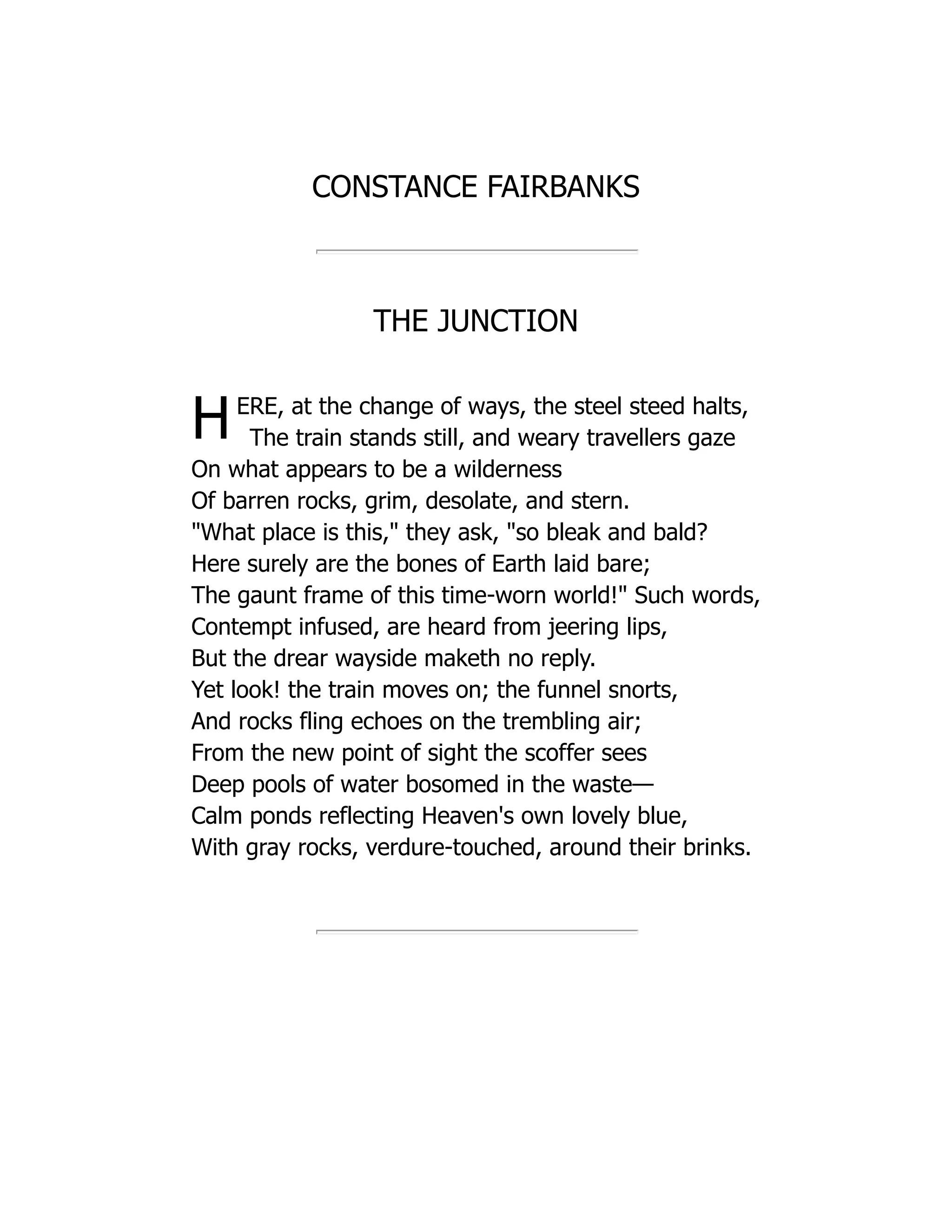 CONSTANCE FAIRBANKS
THE JUNCTION
HERE, at the change of ways, the steel steed halts,
The train stands still, and weary travellers gaze
On what appears to be a wilderness
Of barren rocks, grim, desolate, and stern.
"What place is this," they ask, "so bleak and bald?
Here surely are the bones of Earth laid bare;
The gaunt frame of this time-worn world!" Such words,
Contempt infused, are heard from jeering lips,
But the drear wayside maketh no reply.
Yet look! the train moves on; the funnel snorts,
And rocks fling echoes on the trembling air;
From the new point of sight the scoffer sees
Deep pools of water bosomed in the waste—
Calm ponds reflecting Heaven's own lovely blue,
With gray rocks, verdure-touched, around their brinks.
 