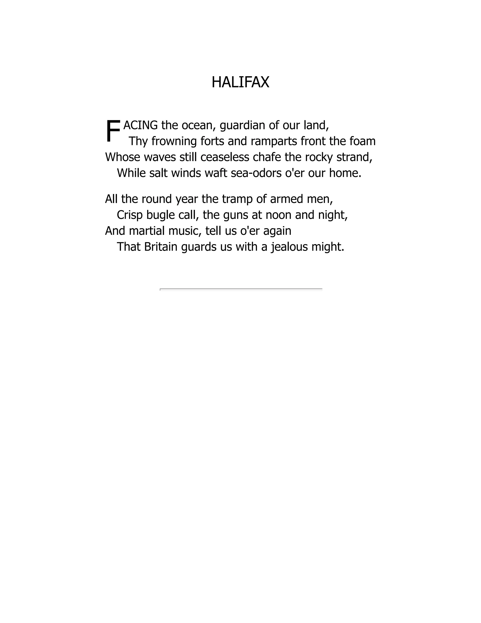 HALIFAX
FACING the ocean, guardian of our land,
Thy frowning forts and ramparts front the foam
Whose waves still ceaseless chafe the rocky strand,
While salt winds waft sea-odors o'er our home.
All the round year the tramp of armed men,
Crisp bugle call, the guns at noon and night,
And martial music, tell us o'er again
That Britain guards us with a jealous might.
 
