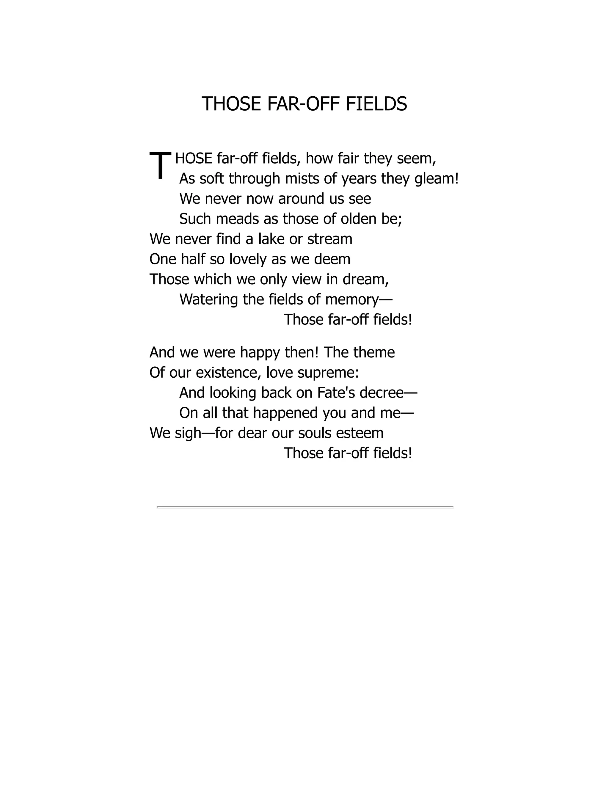 THOSE FAR-OFF FIELDS
THOSE far-off fields, how fair they seem,
As soft through mists of years they gleam!
We never now around us see
Such meads as those of olden be;
We never find a lake or stream
One half so lovely as we deem
Those which we only view in dream,
Watering the fields of memory—
Those far-off fields!
And we were happy then! The theme
Of our existence, love supreme:
And looking back on Fate's decree—
On all that happened you and me—
We sigh—for dear our souls esteem
Those far-off fields!
 