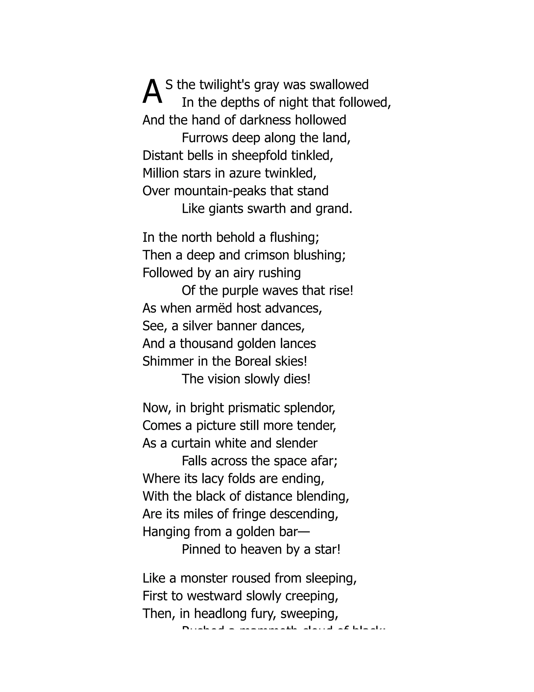 AS the twilight's gray was swallowed
In the depths of night that followed,
And the hand of darkness hollowed
Furrows deep along the land,
Distant bells in sheepfold tinkled,
Million stars in azure twinkled,
Over mountain-peaks that stand
Like giants swarth and grand.
In the north behold a flushing;
Then a deep and crimson blushing;
Followed by an airy rushing
Of the purple waves that rise!
As when armëd host advances,
See, a silver banner dances,
And a thousand golden lances
Shimmer in the Boreal skies!
The vision slowly dies!
Now, in bright prismatic splendor,
Comes a picture still more tender,
As a curtain white and slender
Falls across the space afar;
Where its lacy folds are ending,
With the black of distance blending,
Are its miles of fringe descending,
Hanging from a golden bar—
Pinned to heaven by a star!
Like a monster roused from sleeping,
First to westward slowly creeping,
Then, in headlong fury, sweeping,
Rushed a mammoth cloud of black;
 