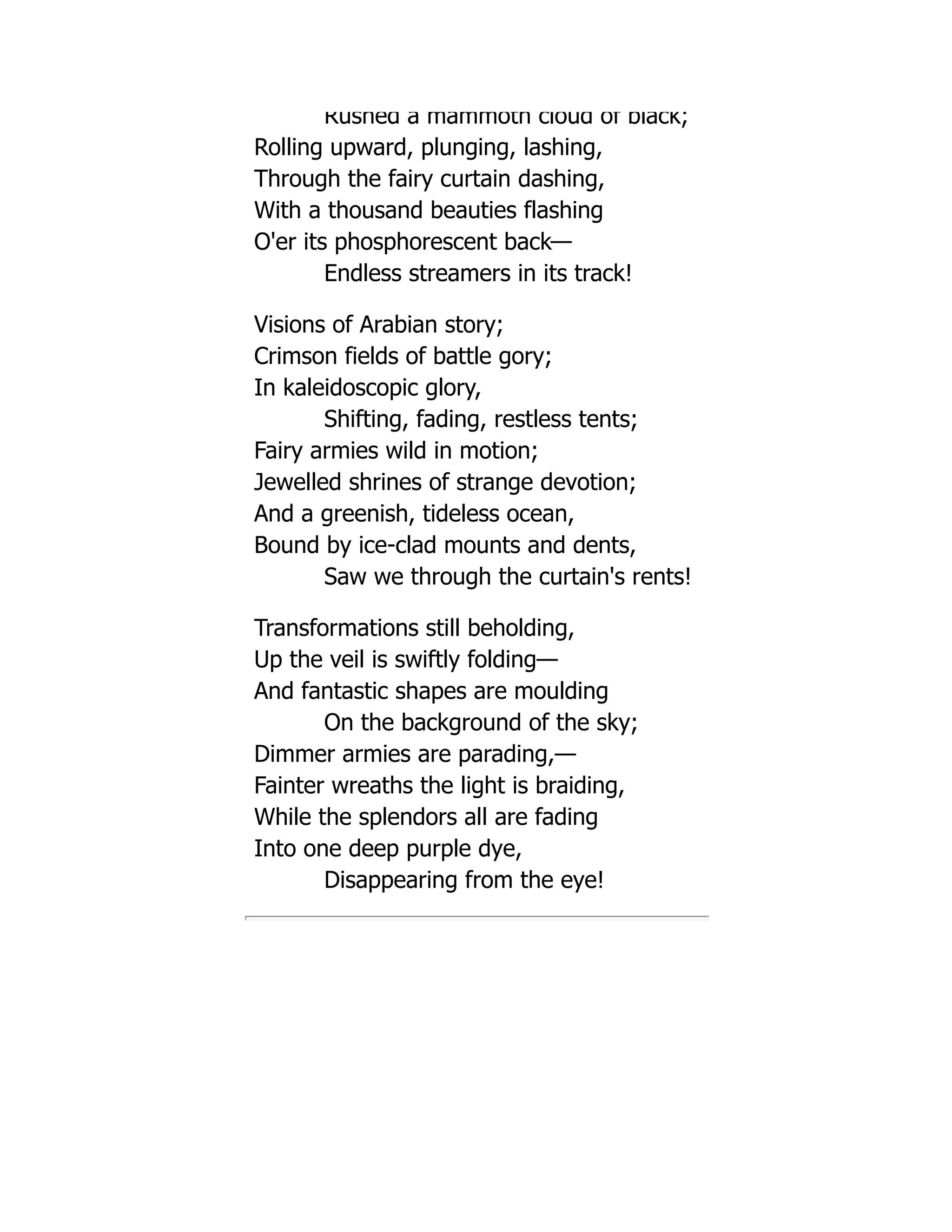 Rushed a mammoth cloud of black;
Rolling upward, plunging, lashing,
Through the fairy curtain dashing,
With a thousand beauties flashing
O'er its phosphorescent back—
Endless streamers in its track!
Visions of Arabian story;
Crimson fields of battle gory;
In kaleidoscopic glory,
Shifting, fading, restless tents;
Fairy armies wild in motion;
Jewelled shrines of strange devotion;
And a greenish, tideless ocean,
Bound by ice-clad mounts and dents,
Saw we through the curtain's rents!
Transformations still beholding,
Up the veil is swiftly folding—
And fantastic shapes are moulding
On the background of the sky;
Dimmer armies are parading,—
Fainter wreaths the light is braiding,
While the splendors all are fading
Into one deep purple dye,
Disappearing from the eye!
 