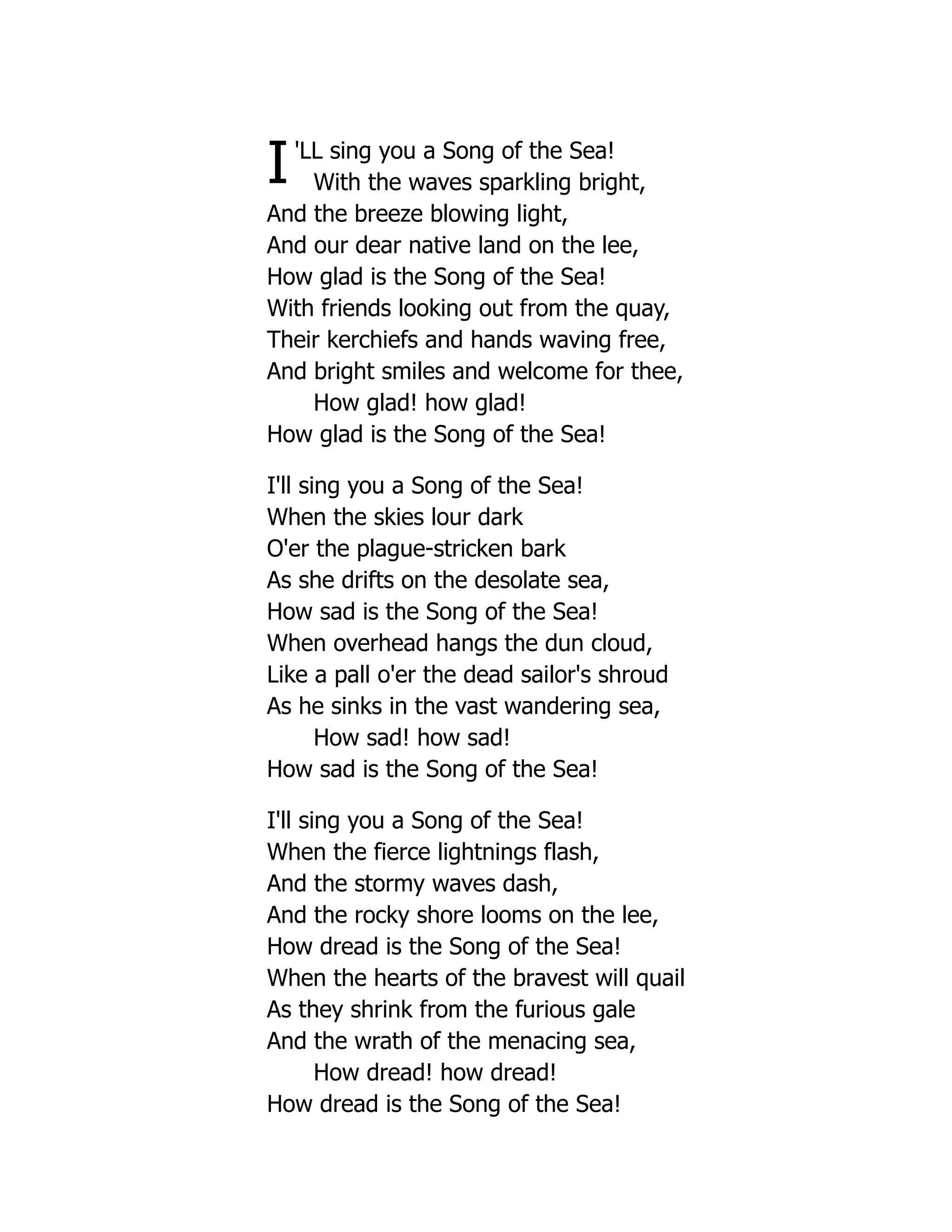 I'LL sing you a Song of the Sea!
With the waves sparkling bright,
And the breeze blowing light,
And our dear native land on the lee,
How glad is the Song of the Sea!
With friends looking out from the quay,
Their kerchiefs and hands waving free,
And bright smiles and welcome for thee,
How glad! how glad!
How glad is the Song of the Sea!
I'll sing you a Song of the Sea!
When the skies lour dark
O'er the plague-stricken bark
As she drifts on the desolate sea,
How sad is the Song of the Sea!
When overhead hangs the dun cloud,
Like a pall o'er the dead sailor's shroud
As he sinks in the vast wandering sea,
How sad! how sad!
How sad is the Song of the Sea!
I'll sing you a Song of the Sea!
When the fierce lightnings flash,
And the stormy waves dash,
And the rocky shore looms on the lee,
How dread is the Song of the Sea!
When the hearts of the bravest will quail
As they shrink from the furious gale
And the wrath of the menacing sea,
How dread! how dread!
How dread is the Song of the Sea!
 