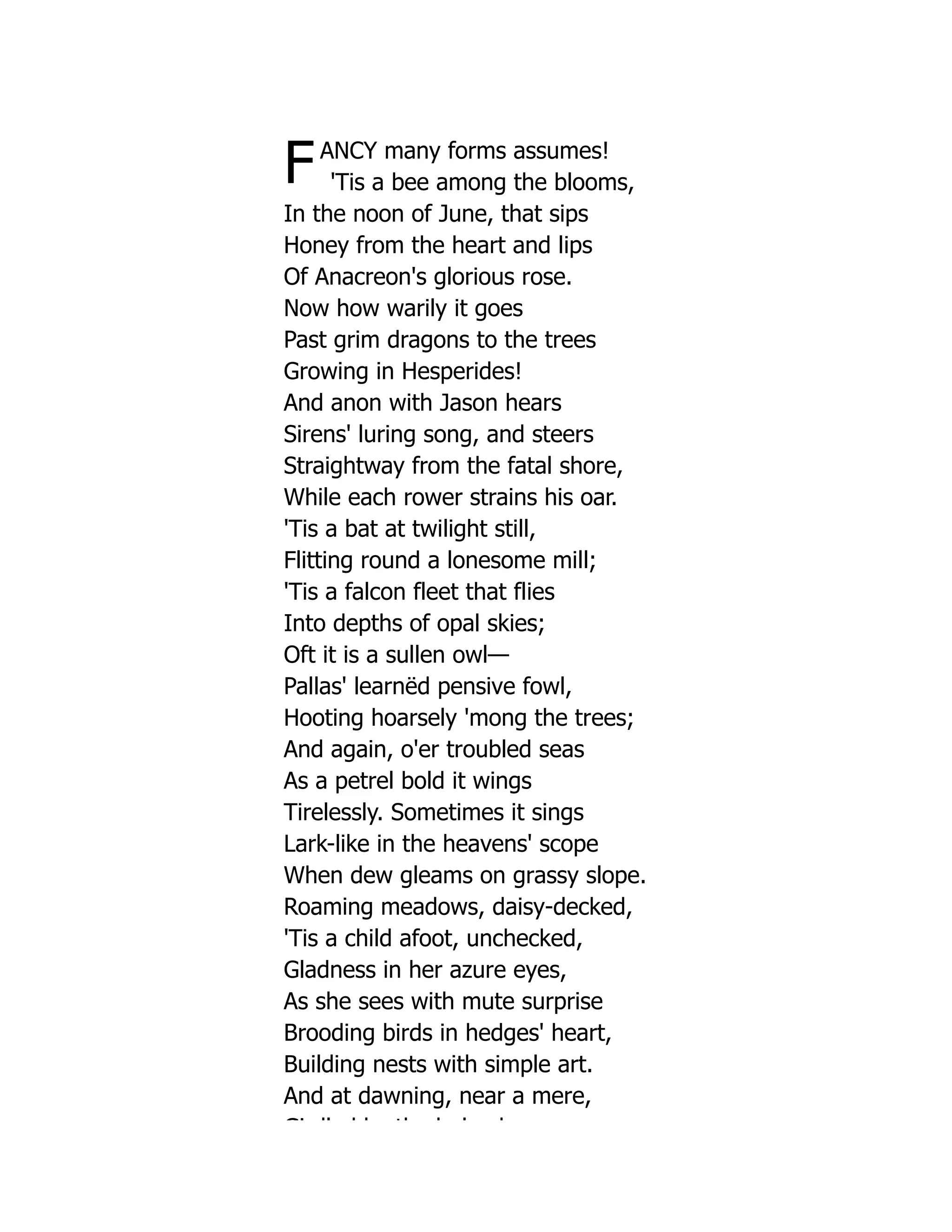FANCY many forms assumes!
'Tis a bee among the blooms,
In the noon of June, that sips
Honey from the heart and lips
Of Anacreon's glorious rose.
Now how warily it goes
Past grim dragons to the trees
Growing in Hesperides!
And anon with Jason hears
Sirens' luring song, and steers
Straightway from the fatal shore,
While each rower strains his oar.
'Tis a bat at twilight still,
Flitting round a lonesome mill;
'Tis a falcon fleet that flies
Into depths of opal skies;
Oft it is a sullen owl—
Pallas' learnëd pensive fowl,
Hooting hoarsely 'mong the trees;
And again, o'er troubled seas
As a petrel bold it wings
Tirelessly. Sometimes it sings
Lark-like in the heavens' scope
When dew gleams on grassy slope.
Roaming meadows, daisy-decked,
'Tis a child afoot, unchecked,
Gladness in her azure eyes,
As she sees with mute surprise
Brooding birds in hedges' heart,
Building nests with simple art.
And at dawning, near a mere,
Gi dl d b th b l h
 