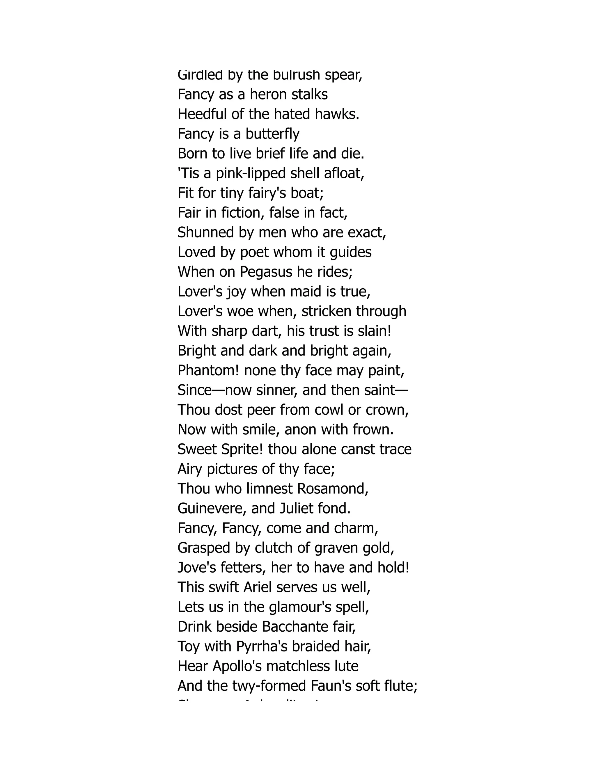 Girdled by the bulrush spear,
Fancy as a heron stalks
Heedful of the hated hawks.
Fancy is a butterfly
Born to live brief life and die.
'Tis a pink-lipped shell afloat,
Fit for tiny fairy's boat;
Fair in fiction, false in fact,
Shunned by men who are exact,
Loved by poet whom it guides
When on Pegasus he rides;
Lover's joy when maid is true,
Lover's woe when, stricken through
With sharp dart, his trust is slain!
Bright and dark and bright again,
Phantom! none thy face may paint,
Since—now sinner, and then saint—
Thou dost peer from cowl or crown,
Now with smile, anon with frown.
Sweet Sprite! thou alone canst trace
Airy pictures of thy face;
Thou who limnest Rosamond,
Guinevere, and Juliet fond.
Fancy, Fancy, come and charm,
Grasped by clutch of graven gold,
Jove's fetters, her to have and hold!
This swift Ariel serves us well,
Lets us in the glamour's spell,
Drink beside Bacchante fair,
Toy with Pyrrha's braided hair,
Hear Apollo's matchless lute
And the twy-formed Faun's soft flute;
Sh A h dit i
 