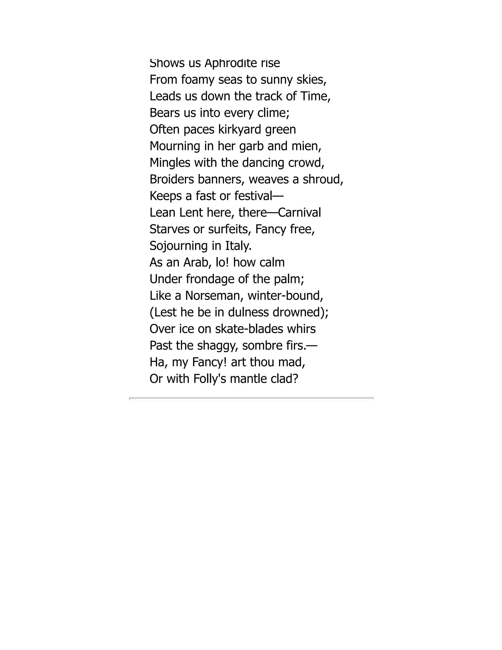 Shows us Aphrodite rise
From foamy seas to sunny skies,
Leads us down the track of Time,
Bears us into every clime;
Often paces kirkyard green
Mourning in her garb and mien,
Mingles with the dancing crowd,
Broiders banners, weaves a shroud,
Keeps a fast or festival—
Lean Lent here, there—Carnival
Starves or surfeits, Fancy free,
Sojourning in Italy.
As an Arab, lo! how calm
Under frondage of the palm;
Like a Norseman, winter-bound,
(Lest he be in dulness drowned);
Over ice on skate-blades whirs
Past the shaggy, sombre firs.—
Ha, my Fancy! art thou mad,
Or with Folly's mantle clad?
 