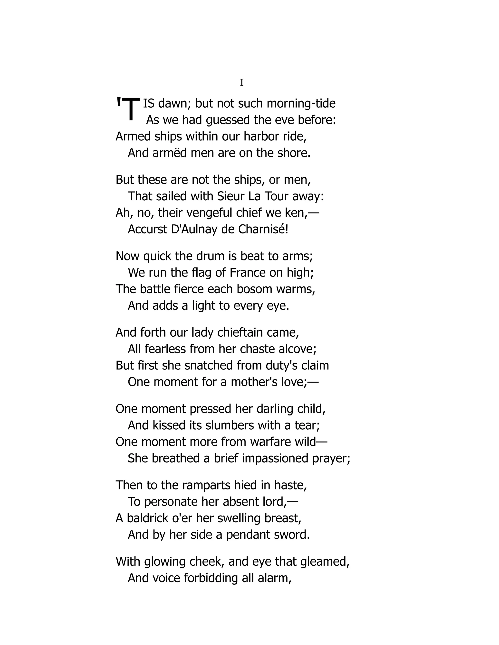 'T
I
IS dawn; but not such morning-tide
As we had guessed the eve before:
Armed ships within our harbor ride,
And armëd men are on the shore.
But these are not the ships, or men,
That sailed with Sieur La Tour away:
Ah, no, their vengeful chief we ken,—
Accurst D'Aulnay de Charnisé!
Now quick the drum is beat to arms;
We run the flag of France on high;
The battle fierce each bosom warms,
And adds a light to every eye.
And forth our lady chieftain came,
All fearless from her chaste alcove;
But first she snatched from duty's claim
One moment for a mother's love;—
One moment pressed her darling child,
And kissed its slumbers with a tear;
One moment more from warfare wild—
She breathed a brief impassioned prayer;
Then to the ramparts hied in haste,
To personate her absent lord,—
A baldrick o'er her swelling breast,
And by her side a pendant sword.
With glowing cheek, and eye that gleamed,
And voice forbidding all alarm,
 