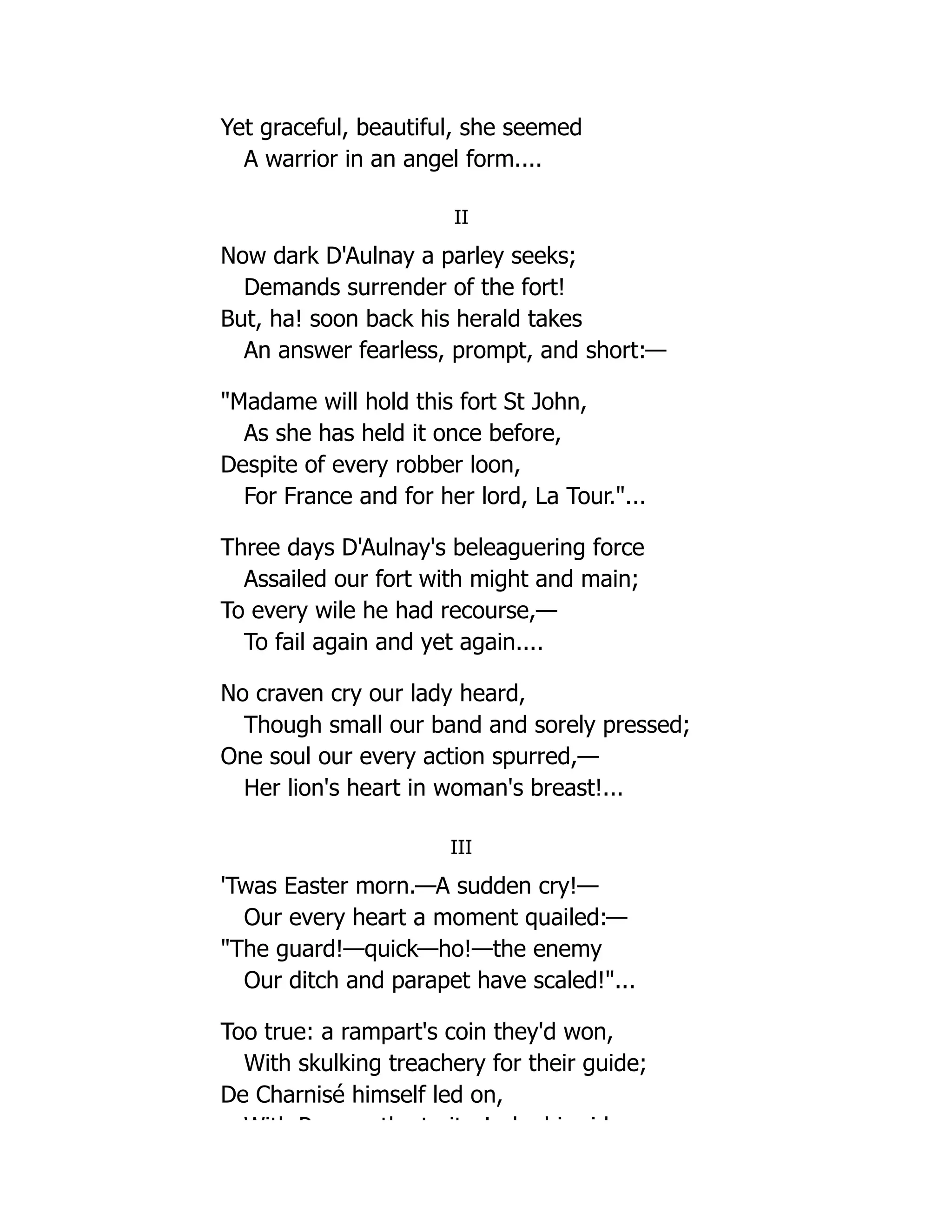 Yet graceful, beautiful, she seemed
A warrior in an angel form....
II
Now dark D'Aulnay a parley seeks;
Demands surrender of the fort!
But, ha! soon back his herald takes
An answer fearless, prompt, and short:—
"Madame will hold this fort St John,
As she has held it once before,
Despite of every robber loon,
For France and for her lord, La Tour."...
Three days D'Aulnay's beleaguering force
Assailed our fort with might and main;
To every wile he had recourse,—
To fail again and yet again....
No craven cry our lady heard,
Though small our band and sorely pressed;
One soul our every action spurred,—
Her lion's heart in woman's breast!...
III
'Twas Easter morn.—A sudden cry!—
Our every heart a moment quailed:—
"The guard!—quick—ho!—the enemy
Our ditch and parapet have scaled!"...
Too true: a rampart's coin they'd won,
With skulking treachery for their guide;
De Charnisé himself led on,
With P th t it ! b hi id
 