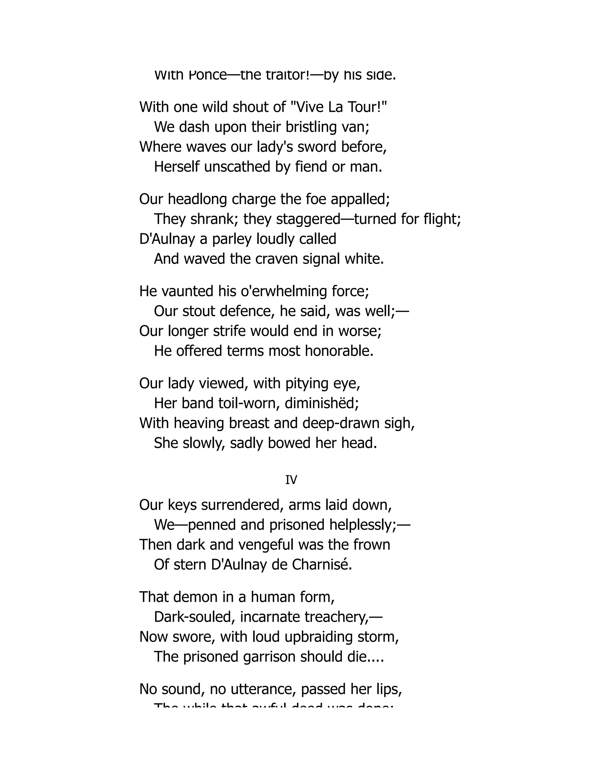 With Ponce—the traitor!—by his side.
With one wild shout of "Vive La Tour!"
We dash upon their bristling van;
Where waves our lady's sword before,
Herself unscathed by fiend or man.
Our headlong charge the foe appalled;
They shrank; they staggered—turned for flight;
D'Aulnay a parley loudly called
And waved the craven signal white.
He vaunted his o'erwhelming force;
Our stout defence, he said, was well;—
Our longer strife would end in worse;
He offered terms most honorable.
Our lady viewed, with pitying eye,
Her band toil-worn, diminishëd;
With heaving breast and deep-drawn sigh,
She slowly, sadly bowed her head.
IV
Our keys surrendered, arms laid down,
We—penned and prisoned helplessly;—
Then dark and vengeful was the frown
Of stern D'Aulnay de Charnisé.
That demon in a human form,
Dark-souled, incarnate treachery,—
Now swore, with loud upbraiding storm,
The prisoned garrison should die....
No sound, no utterance, passed her lips,
The while that awful deed was done;
 