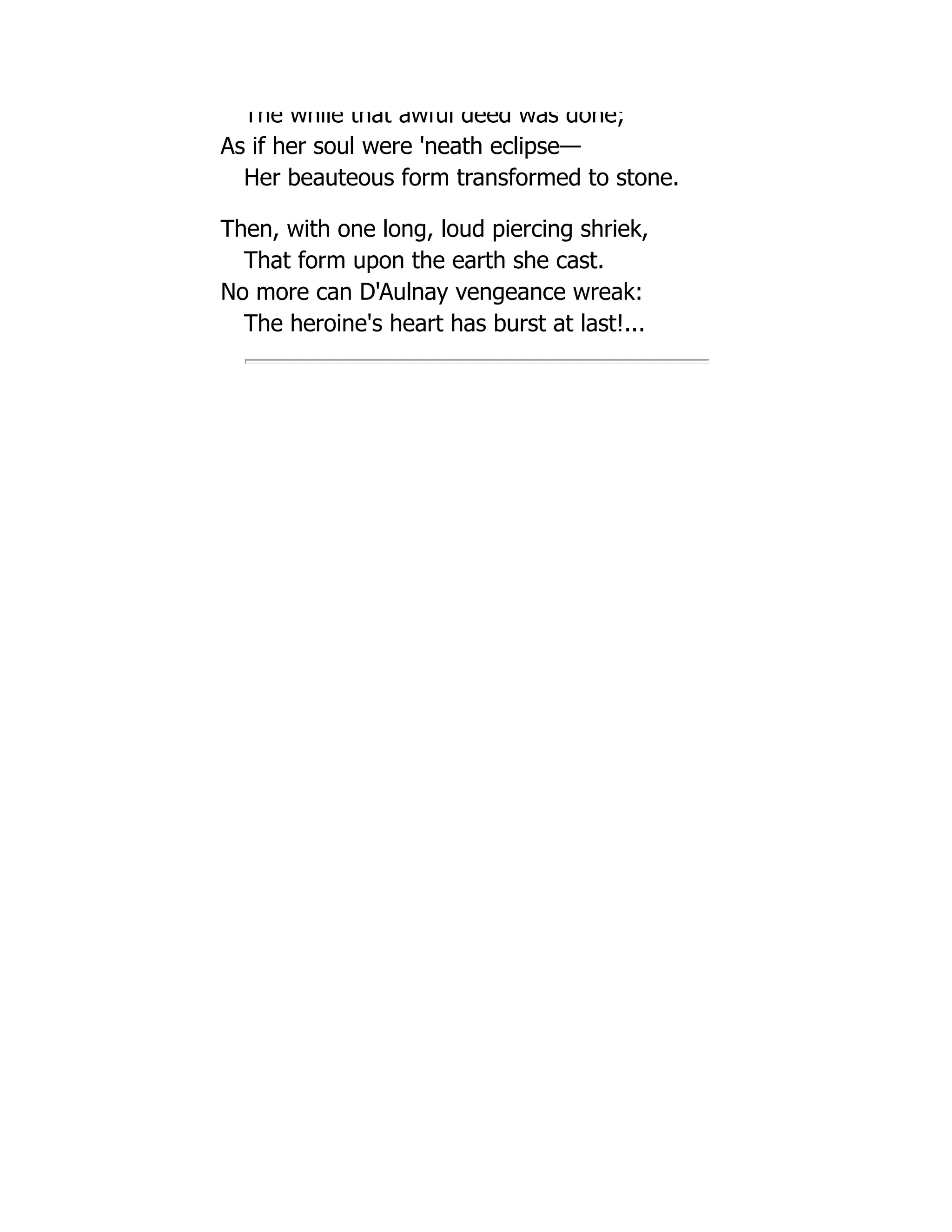 The while that awful deed was done;
As if her soul were 'neath eclipse—
Her beauteous form transformed to stone.
Then, with one long, loud piercing shriek,
That form upon the earth she cast.
No more can D'Aulnay vengeance wreak:
The heroine's heart has burst at last!...
 