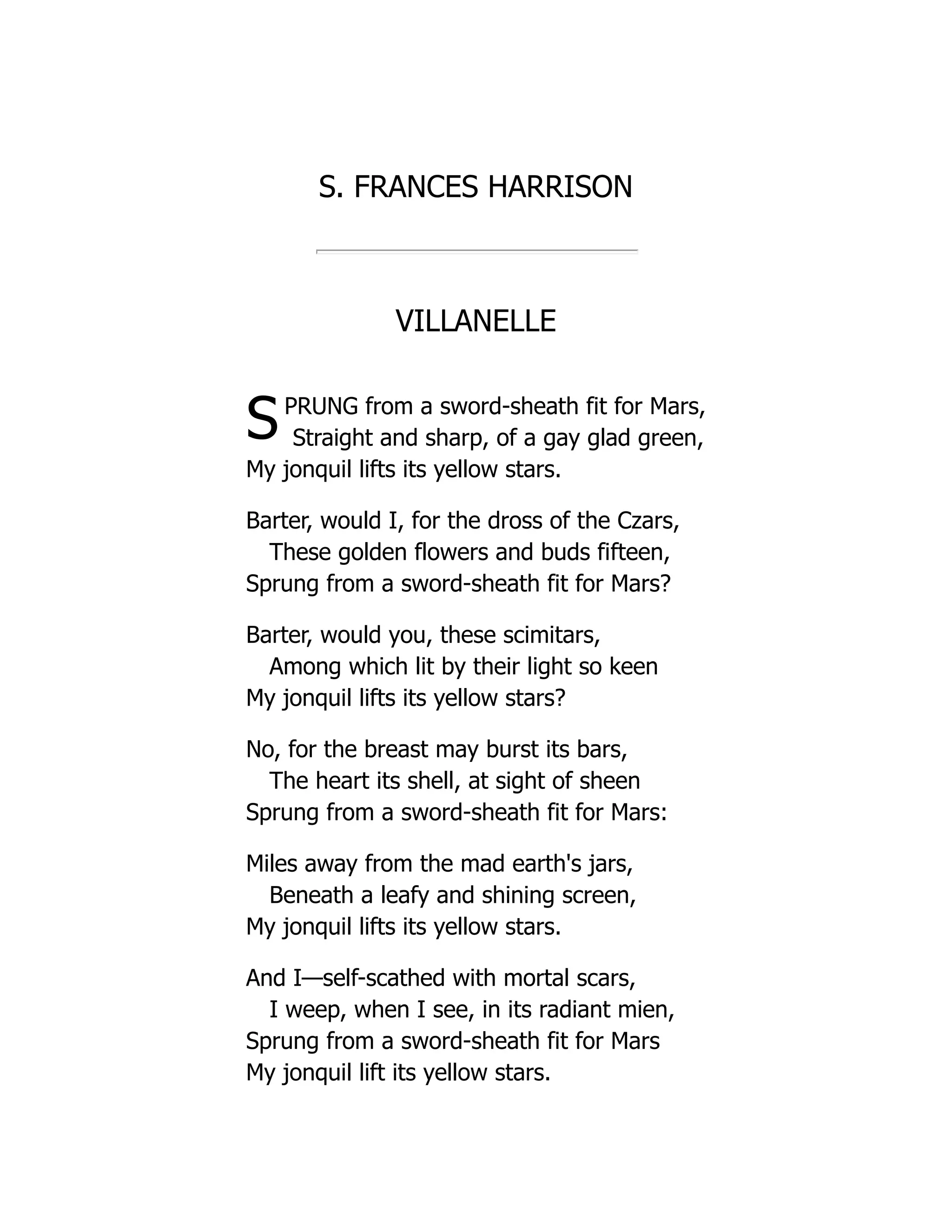 S. FRANCES HARRISON
VILLANELLE
SPRUNG from a sword-sheath fit for Mars,
Straight and sharp, of a gay glad green,
My jonquil lifts its yellow stars.
Barter, would I, for the dross of the Czars,
These golden flowers and buds fifteen,
Sprung from a sword-sheath fit for Mars?
Barter, would you, these scimitars,
Among which lit by their light so keen
My jonquil lifts its yellow stars?
No, for the breast may burst its bars,
The heart its shell, at sight of sheen
Sprung from a sword-sheath fit for Mars:
Miles away from the mad earth's jars,
Beneath a leafy and shining screen,
My jonquil lifts its yellow stars.
And I—self-scathed with mortal scars,
I weep, when I see, in its radiant mien,
Sprung from a sword-sheath fit for Mars
My jonquil lift its yellow stars.
 