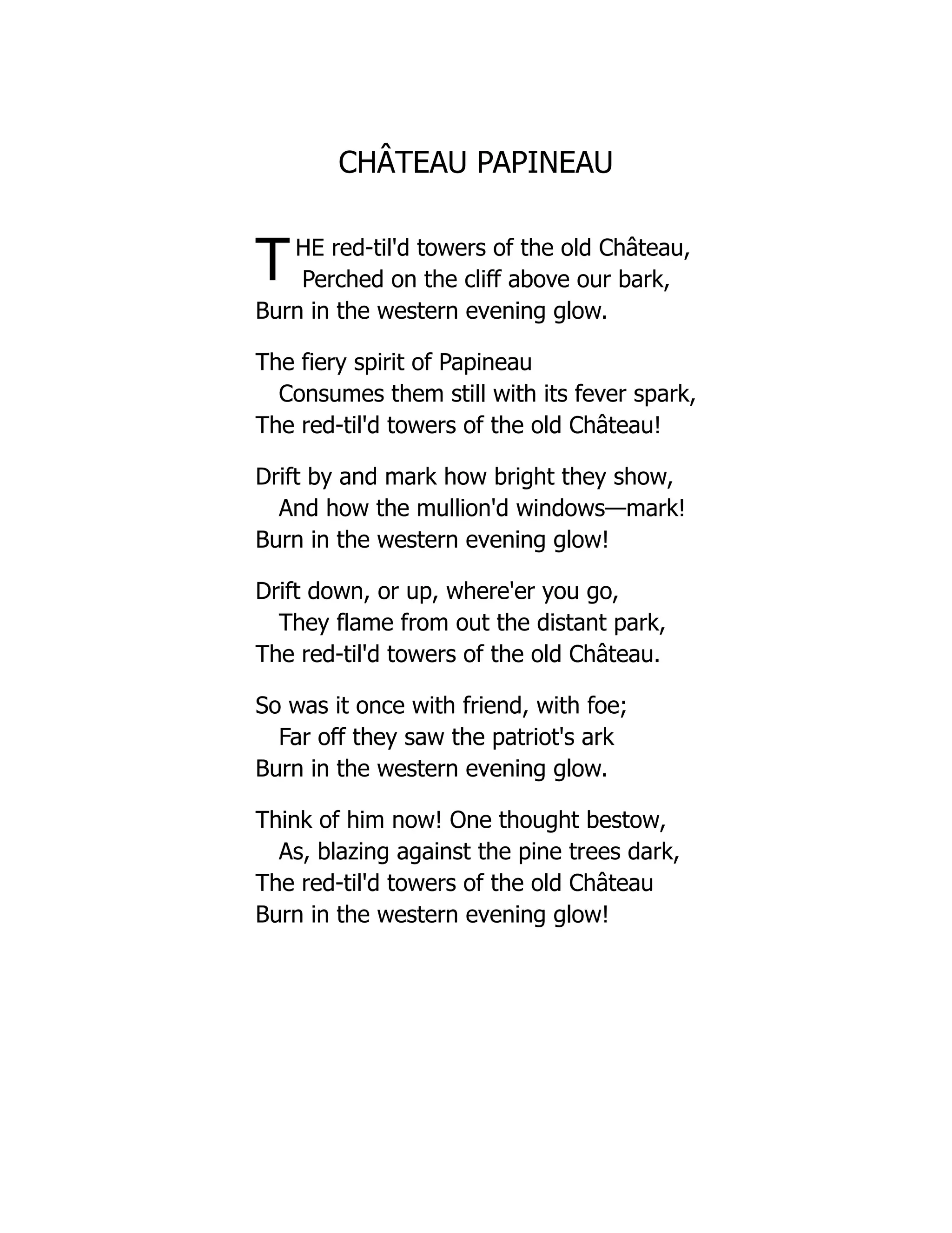 CHÂTEAU PAPINEAU
THE red-til'd towers of the old Château,
Perched on the cliff above our bark,
Burn in the western evening glow.
The fiery spirit of Papineau
Consumes them still with its fever spark,
The red-til'd towers of the old Château!
Drift by and mark how bright they show,
And how the mullion'd windows—mark!
Burn in the western evening glow!
Drift down, or up, where'er you go,
They flame from out the distant park,
The red-til'd towers of the old Château.
So was it once with friend, with foe;
Far off they saw the patriot's ark
Burn in the western evening glow.
Think of him now! One thought bestow,
As, blazing against the pine trees dark,
The red-til'd towers of the old Château
Burn in the western evening glow!
 