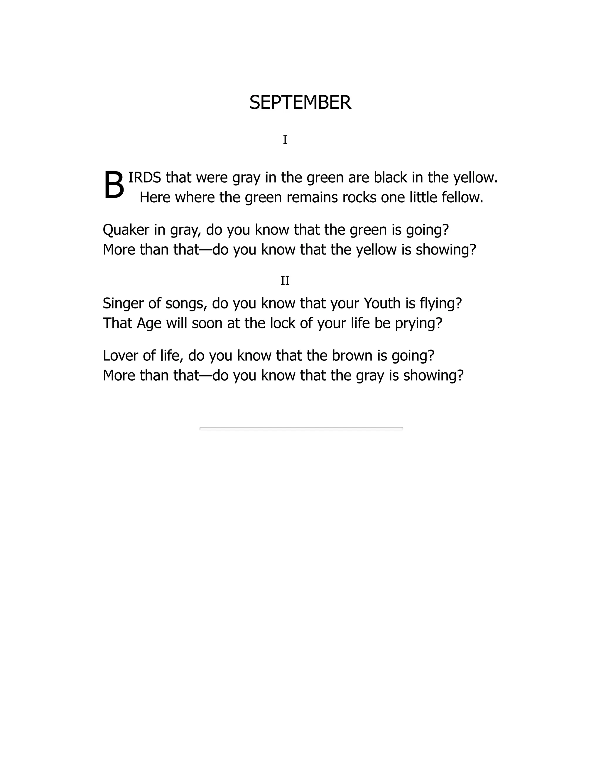 SEPTEMBER
I
BIRDS that were gray in the green are black in the yellow.
Here where the green remains rocks one little fellow.
Quaker in gray, do you know that the green is going?
More than that—do you know that the yellow is showing?
II
Singer of songs, do you know that your Youth is flying?
That Age will soon at the lock of your life be prying?
Lover of life, do you know that the brown is going?
More than that—do you know that the gray is showing?
 