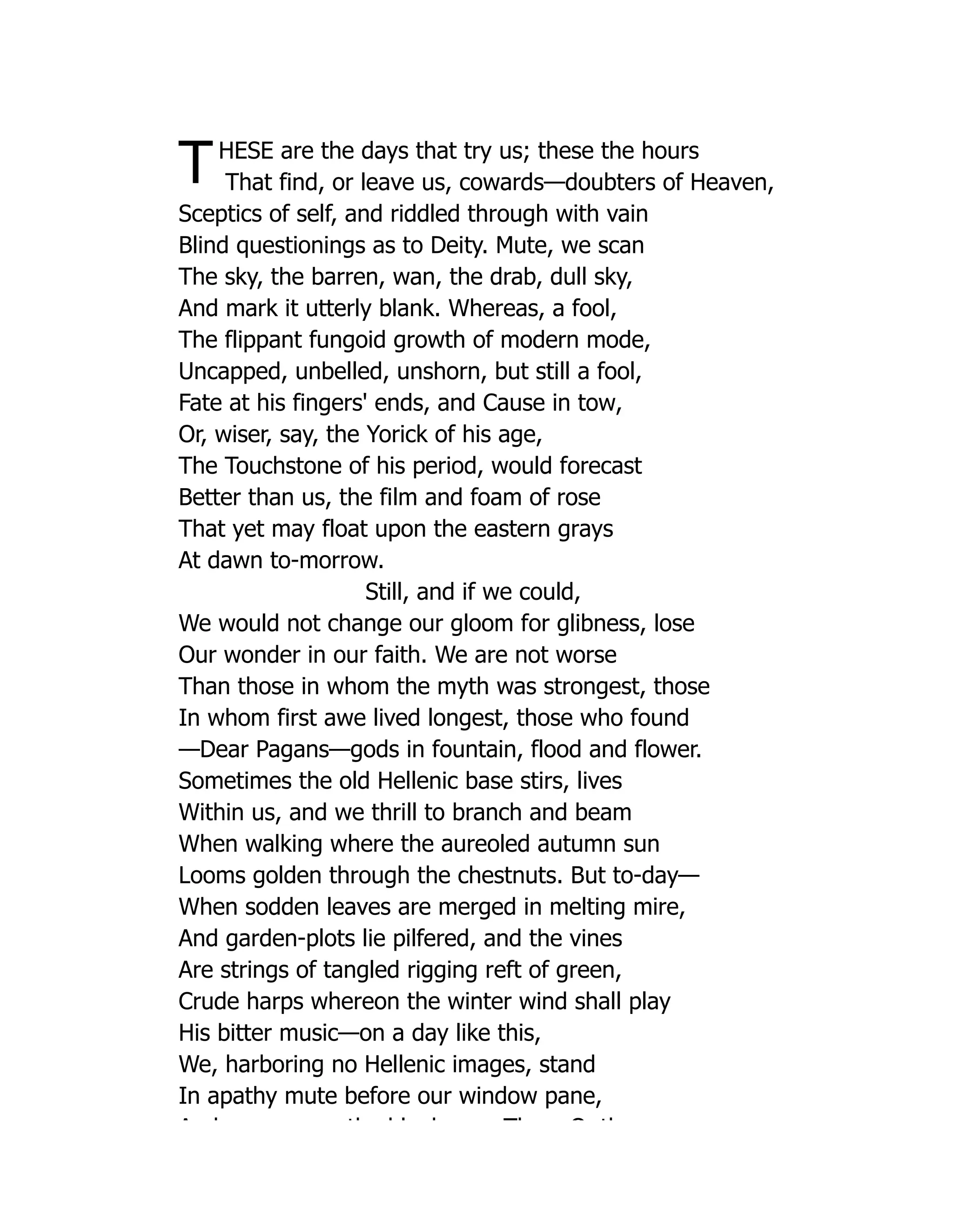 THESE are the days that try us; these the hours
That find, or leave us, cowards—doubters of Heaven,
Sceptics of self, and riddled through with vain
Blind questionings as to Deity. Mute, we scan
The sky, the barren, wan, the drab, dull sky,
And mark it utterly blank. Whereas, a fool,
The flippant fungoid growth of modern mode,
Uncapped, unbelled, unshorn, but still a fool,
Fate at his fingers' ends, and Cause in tow,
Or, wiser, say, the Yorick of his age,
The Touchstone of his period, would forecast
Better than us, the film and foam of rose
That yet may float upon the eastern grays
At dawn to-morrow.
Still, and if we could,
We would not change our gloom for glibness, lose
Our wonder in our faith. We are not worse
Than those in whom the myth was strongest, those
In whom first awe lived longest, those who found
—Dear Pagans—gods in fountain, flood and flower.
Sometimes the old Hellenic base stirs, lives
Within us, and we thrill to branch and beam
When walking where the aureoled autumn sun
Looms golden through the chestnuts. But to-day—
When sodden leaves are merged in melting mire,
And garden-plots lie pilfered, and the vines
Are strings of tangled rigging reft of green,
Crude harps whereon the winter wind shall play
His bitter music—on a day like this,
We, harboring no Hellenic images, stand
In apathy mute before our window pane,
A d th bl k Th O th
 