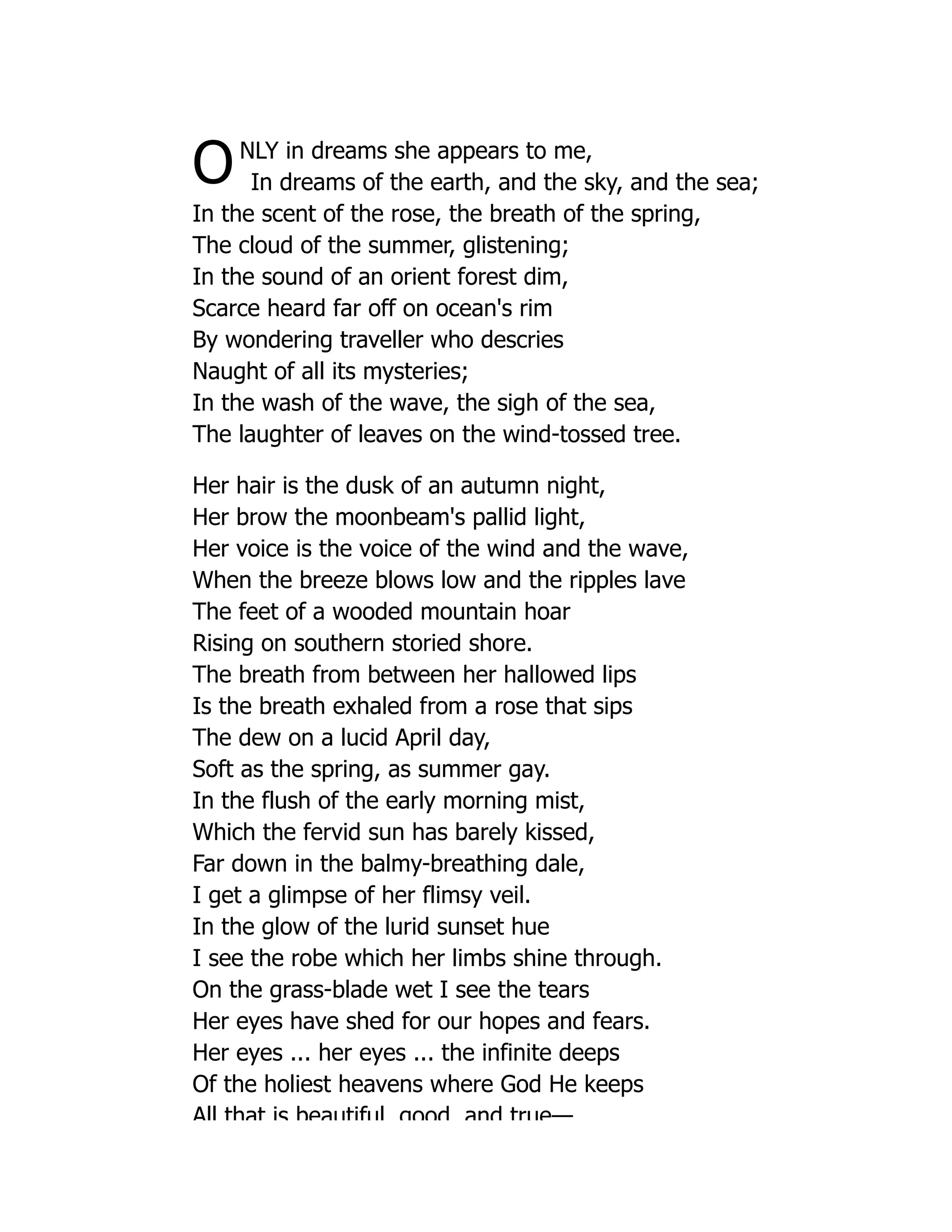 ONLY in dreams she appears to me,
In dreams of the earth, and the sky, and the sea;
In the scent of the rose, the breath of the spring,
The cloud of the summer, glistening;
In the sound of an orient forest dim,
Scarce heard far off on ocean's rim
By wondering traveller who descries
Naught of all its mysteries;
In the wash of the wave, the sigh of the sea,
The laughter of leaves on the wind-tossed tree.
Her hair is the dusk of an autumn night,
Her brow the moonbeam's pallid light,
Her voice is the voice of the wind and the wave,
When the breeze blows low and the ripples lave
The feet of a wooded mountain hoar
Rising on southern storied shore.
The breath from between her hallowed lips
Is the breath exhaled from a rose that sips
The dew on a lucid April day,
Soft as the spring, as summer gay.
In the flush of the early morning mist,
Which the fervid sun has barely kissed,
Far down in the balmy-breathing dale,
I get a glimpse of her flimsy veil.
In the glow of the lurid sunset hue
I see the robe which her limbs shine through.
On the grass-blade wet I see the tears
Her eyes have shed for our hopes and fears.
Her eyes ... her eyes ... the infinite deeps
Of the holiest heavens where God He keeps
All that is beautiful good and true—
 