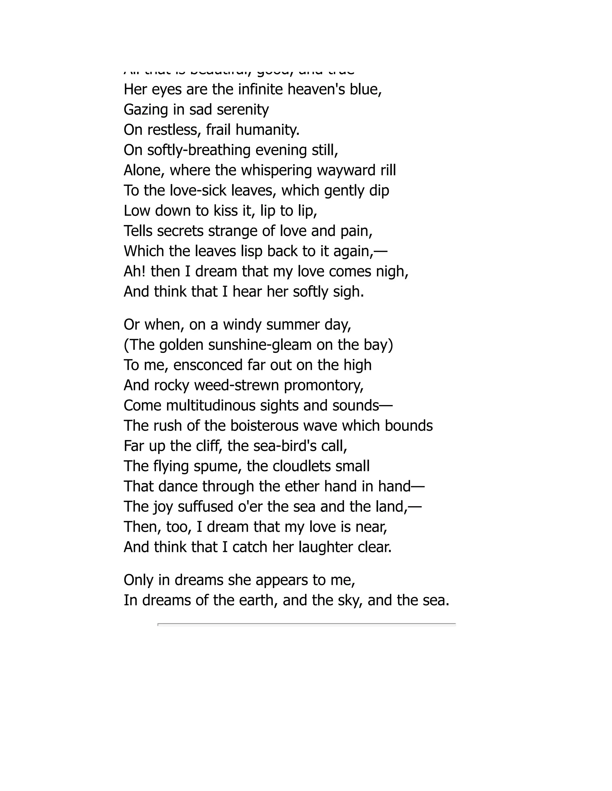 All that is beautiful, good, and true
Her eyes are the infinite heaven's blue,
Gazing in sad serenity
On restless, frail humanity.
On softly-breathing evening still,
Alone, where the whispering wayward rill
To the love-sick leaves, which gently dip
Low down to kiss it, lip to lip,
Tells secrets strange of love and pain,
Which the leaves lisp back to it again,—
Ah! then I dream that my love comes nigh,
And think that I hear her softly sigh.
Or when, on a windy summer day,
(The golden sunshine-gleam on the bay)
To me, ensconced far out on the high
And rocky weed-strewn promontory,
Come multitudinous sights and sounds—
The rush of the boisterous wave which bounds
Far up the cliff, the sea-bird's call,
The flying spume, the cloudlets small
That dance through the ether hand in hand—
The joy suffused o'er the sea and the land,—
Then, too, I dream that my love is near,
And think that I catch her laughter clear.
Only in dreams she appears to me,
In dreams of the earth, and the sky, and the sea.
 