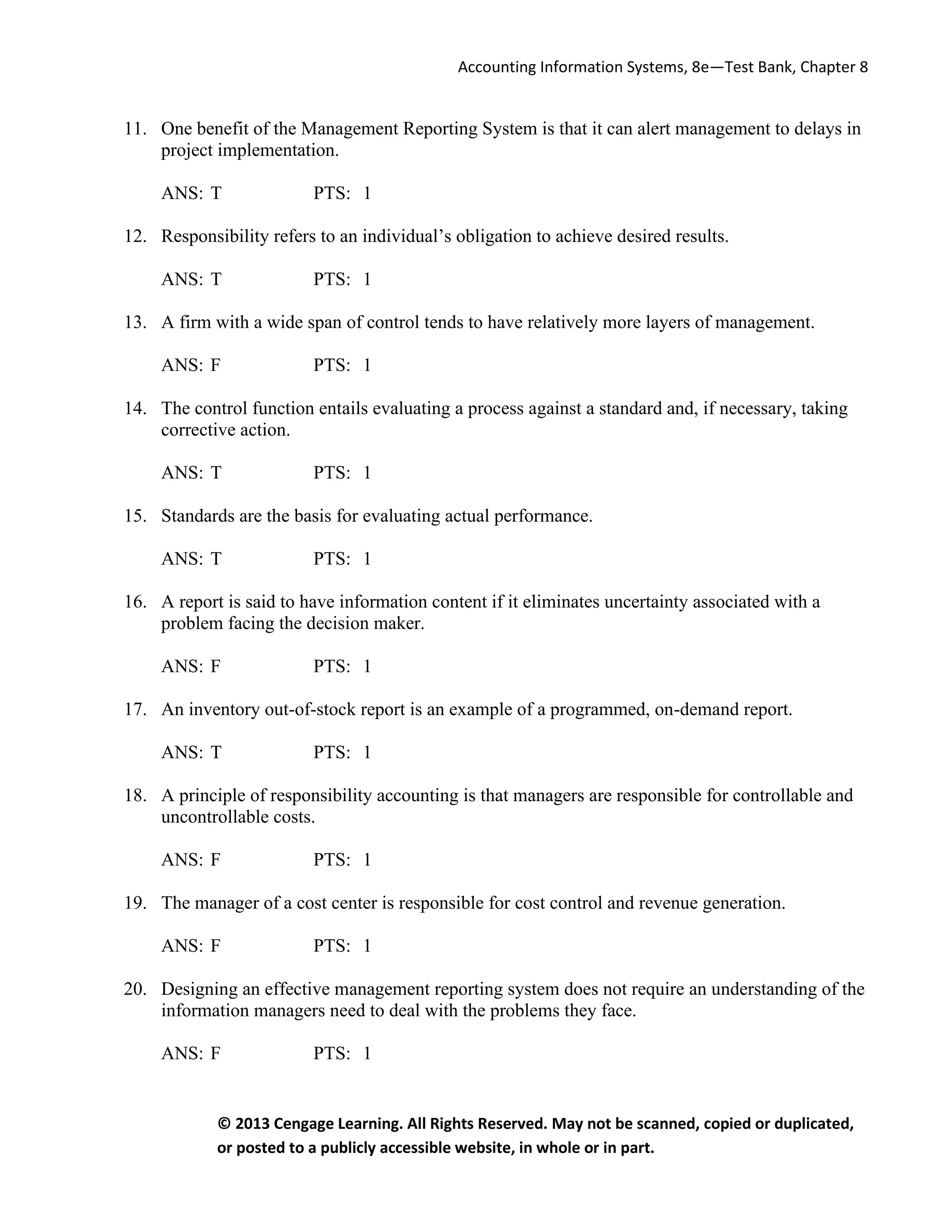 Accounting Information Systems, 8e—Test Bank, Chapter 8
© 2013 Cengage Learning. All Rights Reserved. May not be scanned, copied or duplicated,
or posted to a publicly accessible website, in whole or in part.
11. One benefit of the Management Reporting System is that it can alert management to delays in
project implementation.
ANS: T PTS: 1
12. Responsibility refers to an individual’s obligation to achieve desired results.
ANS: T PTS: 1
13. A firm with a wide span of control tends to have relatively more layers of management.
ANS: F PTS: 1
14. The control function entails evaluating a process against a standard and, if necessary, taking
corrective action.
ANS: T PTS: 1
15. Standards are the basis for evaluating actual performance.
ANS: T PTS: 1
16. A report is said to have information content if it eliminates uncertainty associated with a
problem facing the decision maker.
ANS: F PTS: 1
17. An inventory out-of-stock report is an example of a programmed, on-demand report.
ANS: T PTS: 1
18. A principle of responsibility accounting is that managers are responsible for controllable and
uncontrollable costs.
ANS: F PTS: 1
19. The manager of a cost center is responsible for cost control and revenue generation.
ANS: F PTS: 1
20. Designing an effective management reporting system does not require an understanding of the
information managers need to deal with the problems they face.
ANS: F PTS: 1
 