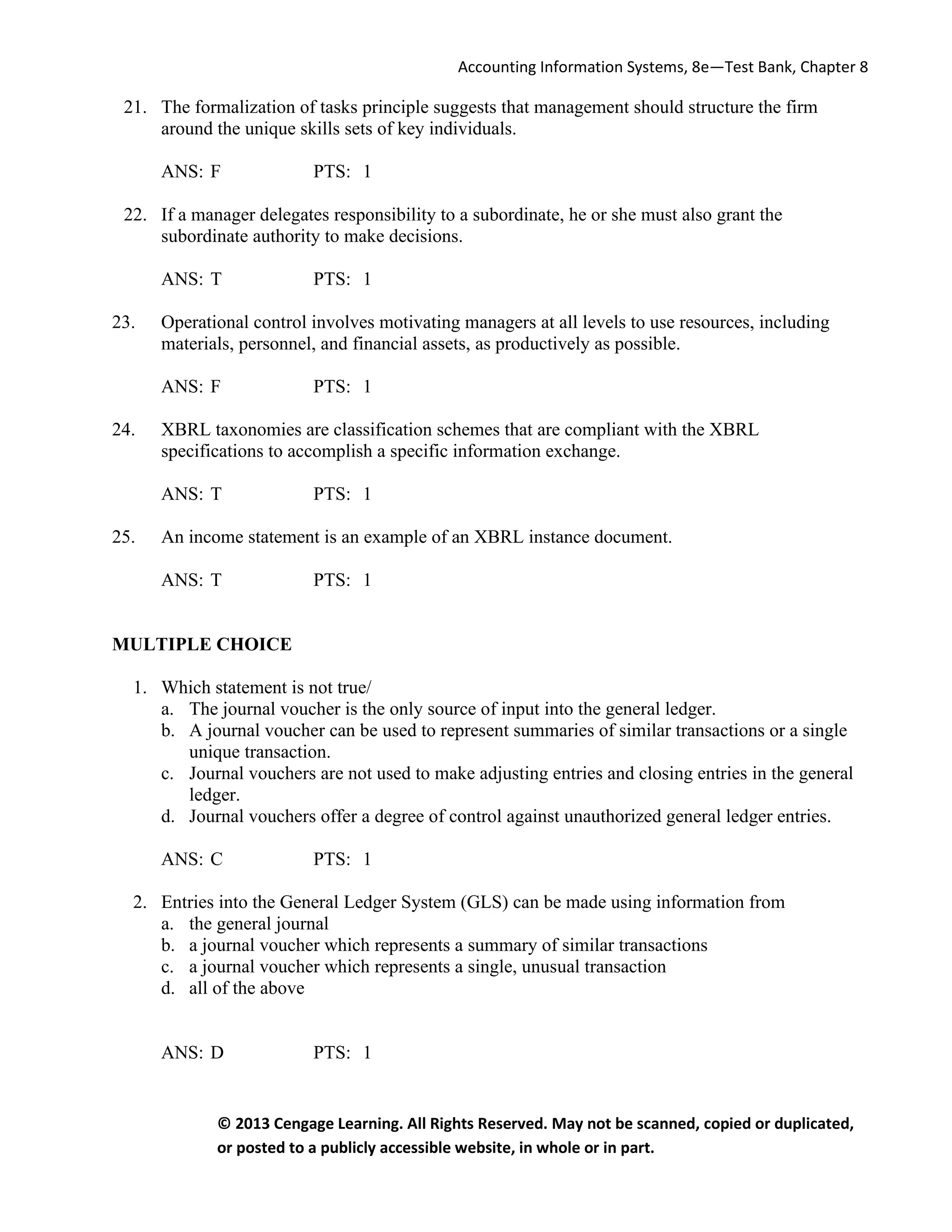 Accounting Information Systems, 8e—Test Bank, Chapter 8
© 2013 Cengage Learning. All Rights Reserved. May not be scanned, copied or duplicated,
or posted to a publicly accessible website, in whole or in part.
21. The formalization of tasks principle suggests that management should structure the firm
around the unique skills sets of key individuals.
ANS: F PTS: 1
22. If a manager delegates responsibility to a subordinate, he or she must also grant the
subordinate authority to make decisions.
ANS: T PTS: 1
23. Operational control involves motivating managers at all levels to use resources, including
materials, personnel, and financial assets, as productively as possible.
ANS: F PTS: 1
24. XBRL taxonomies are classification schemes that are compliant with the XBRL
specifications to accomplish a specific information exchange.
ANS: T PTS: 1
25. An income statement is an example of an XBRL instance document.
ANS: T PTS: 1
MULTIPLE CHOICE
1. Which statement is not true/
a. The journal voucher is the only source of input into the general ledger.
b. A journal voucher can be used to represent summaries of similar transactions or a single
unique transaction.
c. Journal vouchers are not used to make adjusting entries and closing entries in the general
ledger.
d. Journal vouchers offer a degree of control against unauthorized general ledger entries.
ANS: C PTS: 1
2. Entries into the General Ledger System (GLS) can be made using information from
a. the general journal
b. a journal voucher which represents a summary of similar transactions
c. a journal voucher which represents a single, unusual transaction
d. all of the above
ANS: D PTS: 1
 