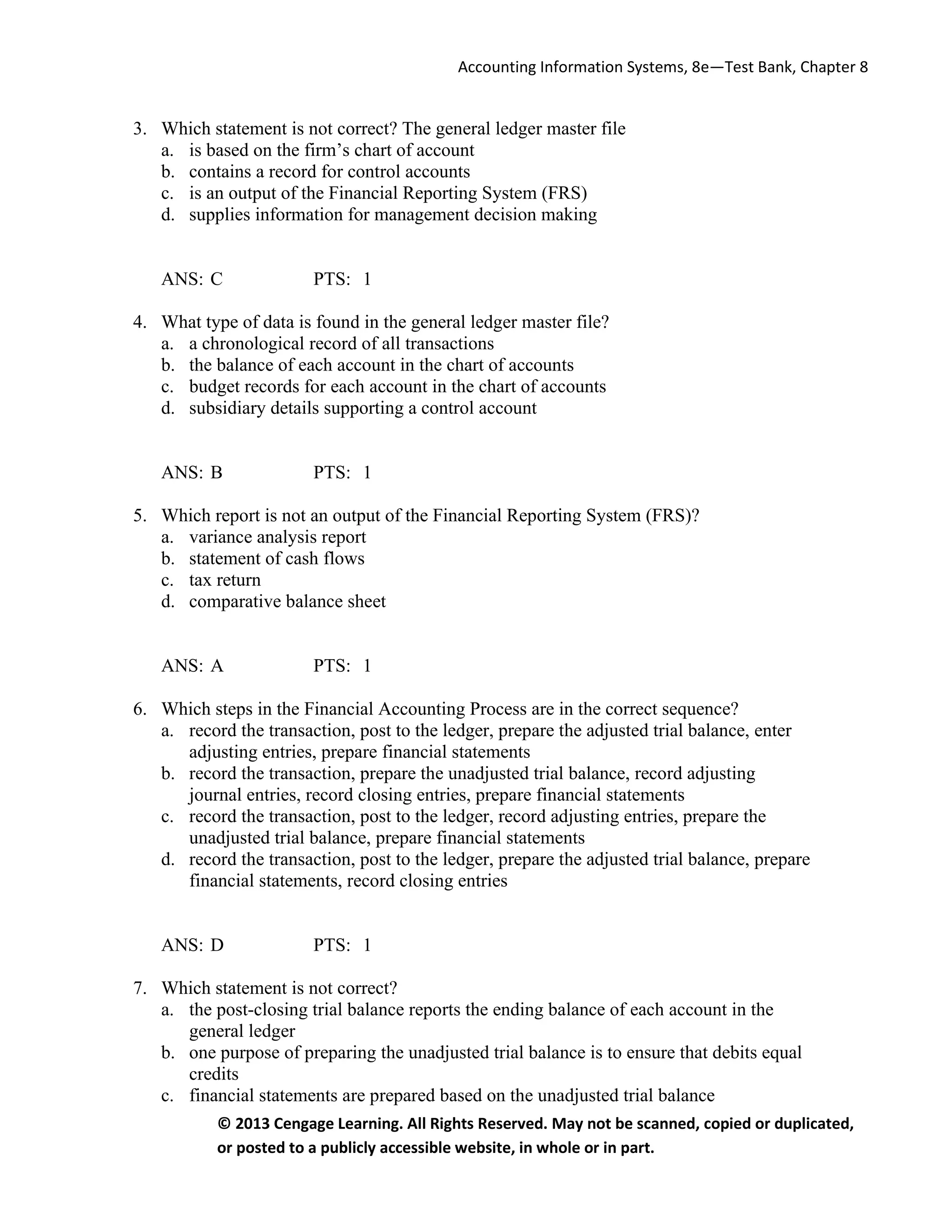 Accounting Information Systems, 8e—Test Bank, Chapter 8
© 2013 Cengage Learning. All Rights Reserved. May not be scanned, copied or duplicated,
or posted to a publicly accessible website, in whole or in part.
3. Which statement is not correct? The general ledger master file
a. is based on the firm’s chart of account
b. contains a record for control accounts
c. is an output of the Financial Reporting System (FRS)
d. supplies information for management decision making
ANS: C PTS: 1
4. What type of data is found in the general ledger master file?
a. a chronological record of all transactions
b. the balance of each account in the chart of accounts
c. budget records for each account in the chart of accounts
d. subsidiary details supporting a control account
ANS: B PTS: 1
5. Which report is not an output of the Financial Reporting System (FRS)?
a. variance analysis report
b. statement of cash flows
c. tax return
d. comparative balance sheet
ANS: A PTS: 1
6. Which steps in the Financial Accounting Process are in the correct sequence?
a. record the transaction, post to the ledger, prepare the adjusted trial balance, enter
adjusting entries, prepare financial statements
b. record the transaction, prepare the unadjusted trial balance, record adjusting
journal entries, record closing entries, prepare financial statements
c. record the transaction, post to the ledger, record adjusting entries, prepare the
unadjusted trial balance, prepare financial statements
d. record the transaction, post to the ledger, prepare the adjusted trial balance, prepare
financial statements, record closing entries
ANS: D PTS: 1
7. Which statement is not correct?
a. the post-closing trial balance reports the ending balance of each account in the
general ledger
b. one purpose of preparing the unadjusted trial balance is to ensure that debits equal
credits
c. financial statements are prepared based on the unadjusted trial balance
 