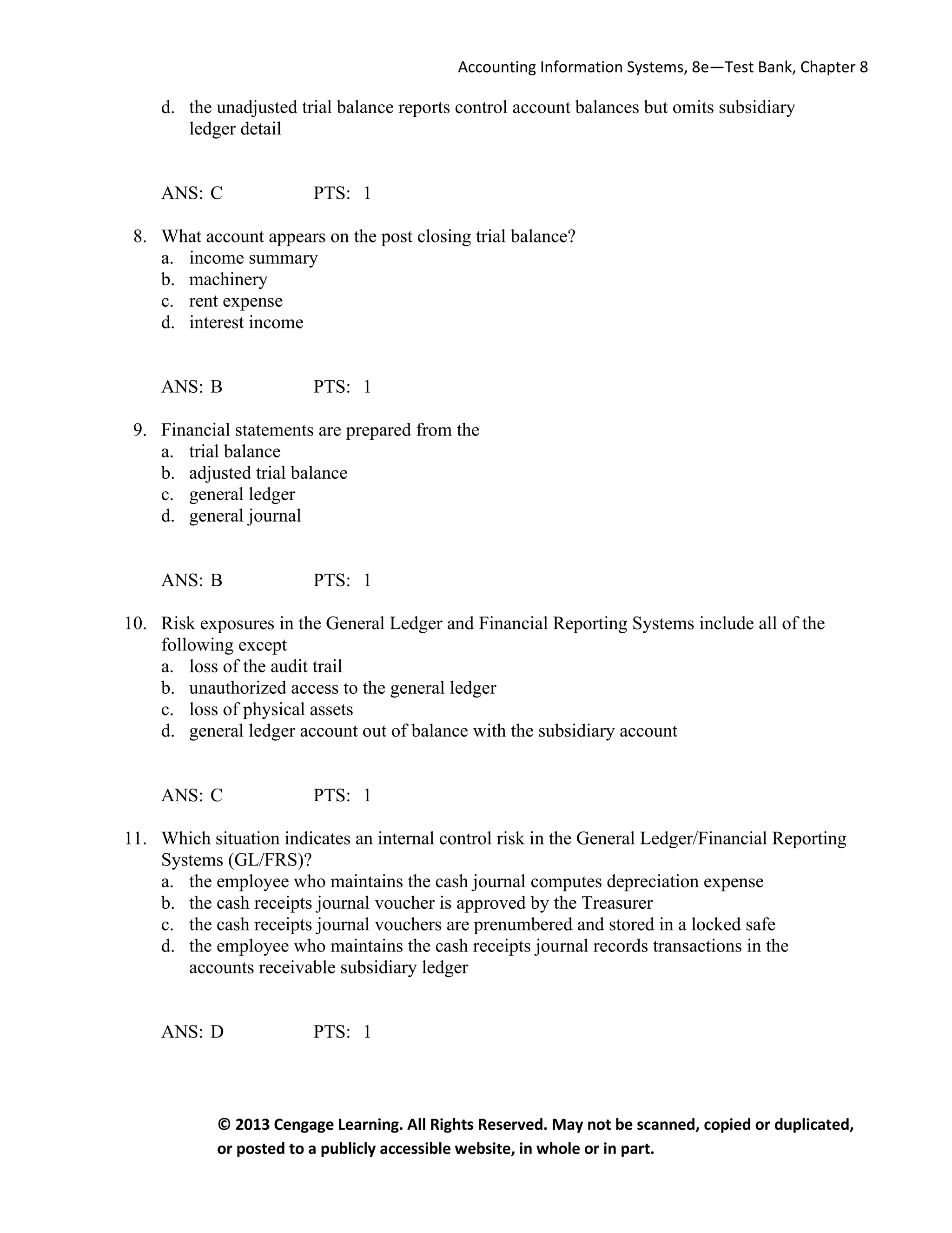 Accounting Information Systems, 8e—Test Bank, Chapter 8
© 2013 Cengage Learning. All Rights Reserved. May not be scanned, copied or duplicated,
or posted to a publicly accessible website, in whole or in part.
d. the unadjusted trial balance reports control account balances but omits subsidiary
ledger detail
ANS: C PTS: 1
8. What account appears on the post closing trial balance?
a. income summary
b. machinery
c. rent expense
d. interest income
ANS: B PTS: 1
9. Financial statements are prepared from the
a. trial balance
b. adjusted trial balance
c. general ledger
d. general journal
ANS: B PTS: 1
10. Risk exposures in the General Ledger and Financial Reporting Systems include all of the
following except
a. loss of the audit trail
b. unauthorized access to the general ledger
c. loss of physical assets
d. general ledger account out of balance with the subsidiary account
ANS: C PTS: 1
11. Which situation indicates an internal control risk in the General Ledger/Financial Reporting
Systems (GL/FRS)?
a. the employee who maintains the cash journal computes depreciation expense
b. the cash receipts journal voucher is approved by the Treasurer
c. the cash receipts journal vouchers are prenumbered and stored in a locked safe
d. the employee who maintains the cash receipts journal records transactions in the
accounts receivable subsidiary ledger
ANS: D PTS: 1
 