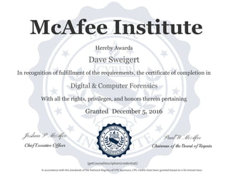 Paul W McAfeeJoshua P McAfee
Chairman of the Board of RegentsChief Executive Officer
Granted
With all the rights, privileges, and honors therein pertaining
In recognition of fulfillment of the requirements, the certificate of completion in
Dave Sweigert
Digital & Computer Forensics
Hereby Awards
[getCourseDescription(credential)]
In accordance with the standards of the National Registry of CPE Sponsors, CPE credits have been granted based on a 50-minute hour.
McAfee Institute
December 5, 2016
 