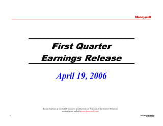 First Quarter
    Earnings Release
                   April 19, 2006


    Reconciliations of non-GAAP measures used herein can be found in the Investor Relations
                           section of our website (www.honeywell.com)
                                                                                              1Q’06 Earnings Release
1
                                                                                                       April 19, 2006
 