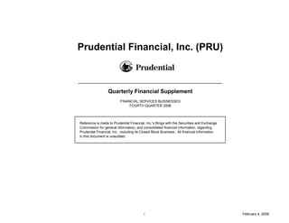 Prudential Financial, Inc. (PRU)



                  Quarterly Financial Supplement
                          FINANCIAL SERVICES BUSINESSES
                               FOURTH QUARTER 2008




Reference is made to Prudential Financial, Inc.'s filings with the Securities and Exchange
Commission for general information, and consolidated financial information, regarding
Prudential Financial, Inc., including its Closed Block Business. All financial information
in this document is unaudited.




                                          i                                                  February 4, 2009
 