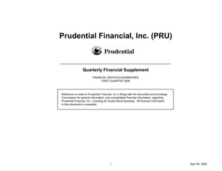 Prudential Financial, Inc. (PRU)



                  Quarterly Financial Supplement
                          FINANCIAL SERVICES BUSINESSES
                                FIRST QUARTER 2008




Reference is made to Prudential Financial, Inc.'s filings with the Securities and Exchange
Commission for general information, and consolidated financial information, regarding
Prudential Financial, Inc., including its Closed Block Business. All financial information
in this document is unaudited.




                                         i                                                   April 30, 2008
 
