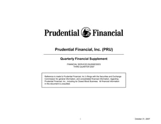 Prudential Financial, Inc. (PRU)

                  Quarterly Financial Supplement
                          FINANCIAL SERVICES BUSINESSES
                               THIRD QUARTER 2007




Reference is made to Prudential Financial, Inc.'s filings with the Securities and Exchange
Commission for general information, and consolidated financial information, regarding
Prudential Financial, Inc., including its Closed Block Business. All financial information
in this document is unaudited.




                                         i                                                   October 31, 2007
 