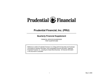 Prudential Financial, Inc. (PRU)

                  Quarterly Financial Supplement
                          FINANCIAL SERVICES BUSINESSES
                                FIRST QUARTER 2006




Reference is made to Prudential Financial, Inc.'s filings with the Securities and Exchange
Commission for general information, and consolidated financial information, regarding
Prudential Financial, Inc., including its Closed Block Business. All financial information
in this document is unaudited.




                                         i                                                   May 3, 2006
 