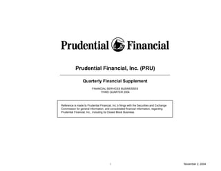 Prudential Financial, Inc. (PRU)

                  Quarterly Financial Supplement
                          FINANCIAL SERVICES BUSINESSES
                               THIRD QUARTER 2004




Reference is made to Prudential Financial, Inc.'s filings with the Securities and Exchange
Commission for general information, and consolidated financial information, regarding
Prudential Financial, Inc., including its Closed Block Business.




                                         i                                                   November 2, 2004
 