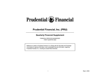 Prudential Financial, Inc. (PRU)

                  Quarterly Financial Supplement
                          FINANCIAL SERVICES BUSINESSES
                                FIRST QUARTER 2004




Reference is made to Prudential Financial, Inc.'s filings with the Securities and Exchange
Commission for general information, and consolidated financial information, regarding
Prudential Financial, Inc., including its Closed Block Business.




                                          i                                                  May 4, 2004
 