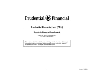Prudential Financial, Inc. (PRU)

                  Quarterly Financial Supplement
                          FINANCIAL SERVICES BUSINESSES
                               FOURTH QUARTER 2003



Reference is made to Prudential Financial, Inc.'s filings with the Securities and Exchange
Commission for general information, and consolidated financial information, regarding
Prudential Financial, Inc., including its Closed Block Business.




                                             i                                               February 10, 2004
 