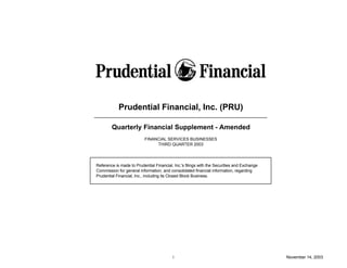Prudential Financial, Inc. (PRU)

        Quarterly Financial Supplement - Amended
                          FINANCIAL SERVICES BUSINESSES
                               THIRD QUARTER 2003




Reference is made to Prudential Financial, Inc.'s filings with the Securities and Exchange
Commission for general information, and consolidated financial information, regarding
Prudential Financial, Inc., including its Closed Block Business.




                                          i                                                  November 14, 2003
 
