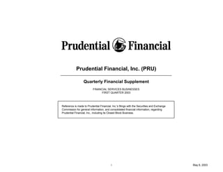 Prudential Financial, Inc. (PRU)

                  Quarterly Financial Supplement
                          FINANCIAL SERVICES BUSINESSES
                                FIRST QUARTER 2003




Reference is made to Prudential Financial, Inc.'s filings with the Securities and Exchange
Commission for general information, and consolidated financial information, regarding
Prudential Financial, Inc., including its Closed Block Business.




                                          i                                                  May 6, 2003
 