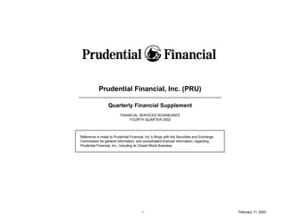 Prudential Financial, Inc. (PRU)

                  Quarterly Financial Supplement
                          FINANCIAL SERVICES BUSINESSES
                               FOURTH QUARTER 2002




Reference is made to Prudential Financial, Inc.'s filings with the Securities and Exchange
Commission for general information, and consolidated financial information, regarding
Prudential Financial, Inc., including its Closed Block Business.




                                          i                                                  February 11, 2003
 