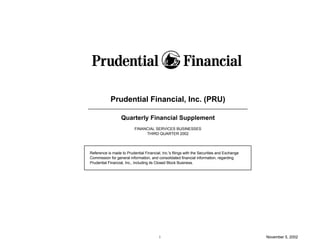 Prudential Financial, Inc. (PRU)

                  Quarterly Financial Supplement
                          FINANCIAL SERVICES BUSINESSES
                               THIRD QUARTER 2002




Reference is made to Prudential Financial, Inc.'s filings with the Securities and Exchange
Commission for general information, and consolidated financial information, regarding
Prudential Financial, Inc., including its Closed Block Business.




                                          i                                                  November 5, 2002
 