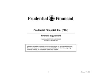Prudential Financial, Inc. (PRU)

                           Financial Supplement
                          FINANCIAL SERVICES BUSINESSES
                               SECOND QUARTER 2002




Reference is made to Prudential Financial, Inc.'s filings with the Securities and Exchange
Commission for general information, and consolidated financial information, regarding
Prudential Financial, Inc., including its Closed Block Business.




                                          i                                                  October 21, 2002
 