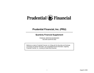 Prudential Financial, Inc. (PRU)

                  Quarterly Financial Supplement
                          FINANCIAL SERVICES BUSINESSES
                               SECOND QUARTER 2002




Reference is made to Prudential Financial, Inc.'s filings with the Securities and Exchange
Commission for general information, and consolidated financial information, regarding
Prudential Financial, Inc., including its Closed Block Business.




                                          i                                                  August 6, 2002
 