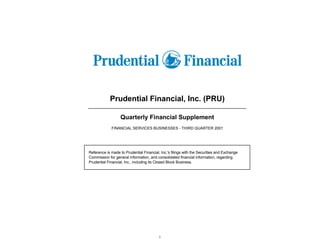 Prudential Financial, Inc. (PRU)

                   Quarterly Financial Supplement
             FINANCIAL SERVICES BUSINESSES - THIRD QUARTER 2001




Reference is made to Prudential Financial, Inc.'s filings with the Securities and Exchange
Commission for general information, and consolidated financial information, regarding
Prudential Financial, Inc., including its Closed Block Business.




                                          i
 