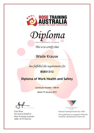 DiplomaTestamur to certify attainment of a VET qualification
This is to certify that
Wade Krause
………………… ……………………………………………………………………………………….
has fulfilled the requirements for
BSB51312
Diploma of Work Health and Safety
Certificate Number: 108144
Dated 19 January 2015
…………………………..
Gary Rose
For and on behalf of
Rose Training Australia
ABN: 33 773 524 761
National Training Provider No: 31939
This qualification is recognised within the
Australian Qualifications Framework
 