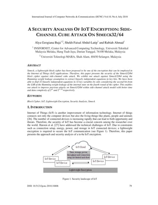International Journal of Computer Networks & Communications (IJCNC) Vol.10, No.4, July 2018
DOI: 10.5121/ijcnc.2018.10406 79
A SECURITY ANALYSIS OF IOT ENCRYPTION: SIDE-
CHANNEL CUBE ATTACK ON SIMECK32/64
Alya Geogiana Buja1,2
, Shekh Faisal Abdul-Latip1
and Rabiah Ahmad1
1
INSFORNET, Center for Advanced Computing Technology, Universiti Teknikal
Malaysia Melaka, Hang Tuah Jaya, Durian Tunggal, 76100 Melaka, Malaysia
2
Universiti Teknologi MARA, Shah Alam, 40450 Selangor, Malaysia
ABSTRACT
Simeck, a lightweight block cipher has been proposed to be one of the encryption that can be employed in
the Internet of Things (IoT) applications. Therefore, this paper presents the security of the Simeck32/64
block cipher against side-channel cube attack. We exhibit our attack against Simeck32/64 using the
Hamming weight leakage assumption to extract linearly independent equations in key bits. We have been
able to find 32 linearly independent equations in 32 key variables by only considering the second bit from
the LSB of the Hamming weight leakage of the internal state on the fourth round of the cipher. This enables
our attack to improve previous attacks on Simeck32/64 within side-channel attack model with better time
and data complexity of 235
and 211.29
respectively.
KEYWORDS
Block Cipher, IoT, Lightweight Encryption, Security Analysis, Simeck
1. INTRODUCTION
Internet of Things (IoT) is another improvement of information technology. Internet of things
connects not only the computer devices but also the living things like plants, people and animals
[26]. The number of connected devices is increasing rapidly that can lead to both opportunity and
threats. Therefore, the security of IoT has become a crucial concern among the researcher over
the world. Haroon et al. [27] have addressed the technical challenges of IoT. Due to constraints
such as connection setup, energy, power, and storage in IoT connected devices; a lightweight
encryption is required to secure the IoT communication (see Figure 1). Therefore, this paper
presents the approach and security analysis of a to-be IoT encryption.
Figure 1. Security landscape of IoT
 
