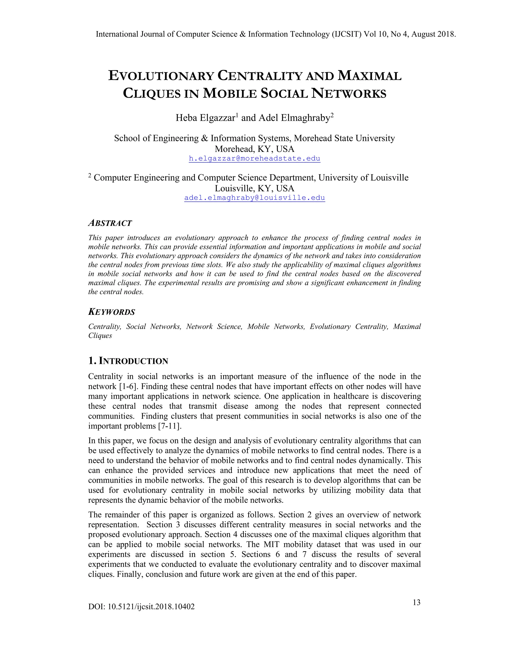 EVOLUTIONARY CENTRALITY AND MAXIMAL
CLIQUES IN MOBILE SOCIAL NETWORKS
Heba Elgazzar1
and Adel Elmaghraby2
School of Engineering & Information Systems, Morehead State University
Morehead, KY, USA
h.elgazzar@moreheadstate.edu
2 Computer Engineering and Computer Science Department, University of Louisville
Louisville, KY, USA
adel.elmaghraby@louisville.edu
ABSTRACT
This paper introduces an evolutionary approach to enhance the process of finding central nodes in
mobile networks. This can provide essential information and important applications in mobile and social
networks. This evolutionary approach considers the dynamics of the network and takes into consideration
the central nodes from previous time slots. We also study the applicability of maximal cliques algorithms
in mobile social networks and how it can be used to find the central nodes based on the discovered
maximal cliques. The experimental results are promising and show a significant enhancement in finding
the central nodes.
KEYWORDS
Centrality, Social Networks, Network Science, Mobile Networks, Evolutionary Centrality, Maximal
Cliques
1. INTRODUCTION
Centrality in social networks is an important measure of the influence of the node in the
network [1-6]. Finding these central nodes that have important effects on other nodes will have
many important applications in network science. One application in healthcare is discovering
these central nodes that transmit disease among the nodes that represent connected
communities. Finding clusters that present communities in social networks is also one of the
important problems [7-11].
In this paper, we focus on the design and analysis of evolutionary centrality algorithms that can
be used effectively to analyze the dynamics of mobile networks to find central nodes. There is a
need to understand the behavior of mobile networks and to find central nodes dynamically. This
can enhance the provided services and introduce new applications that meet the need of
communities in mobile networks. The goal of this research is to develop algorithms that can be
used for evolutionary centrality in mobile social networks by utilizing mobility data that
represents the dynamic behavior of the mobile networks.
The remainder of this paper is organized as follows. Section 2 gives an overview of network
representation. Section 3 discusses different centrality measures in social networks and the
proposed evolutionary approach. Section 4 discusses one of the maximal cliques algorithm that
can be applied to mobile social networks. The MIT mobility dataset that was used in our
experiments are discussed in section 5. Sections 6 and 7 discuss the results of several
experiments that we conducted to evaluate the evolutionary centrality and to discover maximal
cliques. Finally, conclusion and future work are given at the end of this paper.
International Journal of Computer Science & Information Technology (IJCSIT) Vol 10, No 4, August 2018.
13
DOI: 10.5121/ijcsit.2018.10402
 