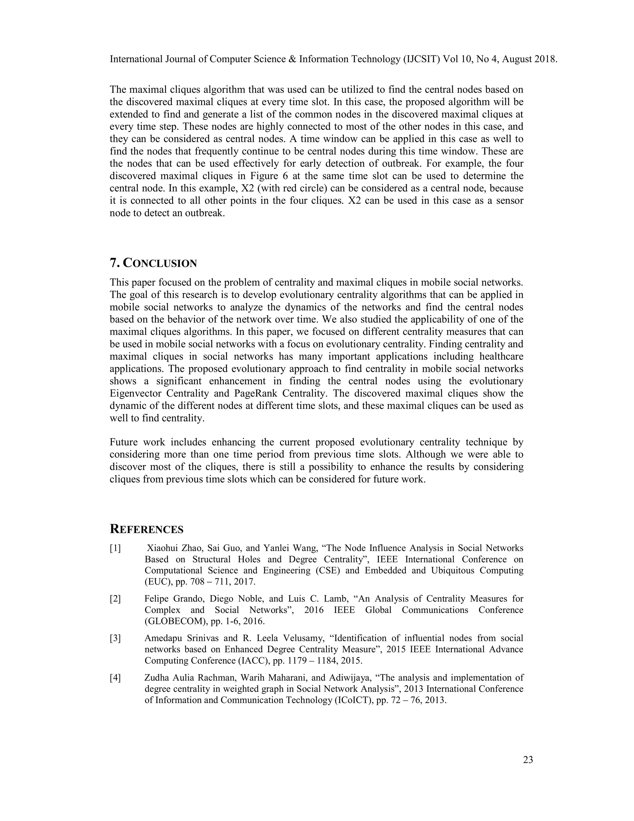 The maximal cliques algorithm that was used can be utilized to find the central nodes based on
the discovered maximal cliques at every time slot. In this case, the proposed algorithm will be
extended to find and generate a list of the common nodes in the discovered maximal cliques at
every time step. These nodes are highly connected to most of the other nodes in this case, and
they can be considered as central nodes. A time window can be applied in this case as well to
find the nodes that frequently continue to be central nodes during this time window. These are
the nodes that can be used effectively for early detection of outbreak. For example, the four
discovered maximal cliques in Figure 6 at the same time slot can be used to determine the
central node. In this example, X2 (with red circle) can be considered as a central node, because
it is connected to all other points in the four cliques. X2 can be used in this case as a sensor
node to detect an outbreak.
7. CONCLUSION
This paper focused on the problem of centrality and maximal cliques in mobile social networks.
The goal of this research is to develop evolutionary centrality algorithms that can be applied in
mobile social networks to analyze the dynamics of the networks and find the central nodes
based on the behavior of the network over time. We also studied the applicability of one of the
maximal cliques algorithms. In this paper, we focused on different centrality measures that can
be used in mobile social networks with a focus on evolutionary centrality. Finding centrality and
maximal cliques in social networks has many important applications including healthcare
applications. The proposed evolutionary approach to find centrality in mobile social networks
shows a significant enhancement in finding the central nodes using the evolutionary
Eigenvector Centrality and PageRank Centrality. The discovered maximal cliques show the
dynamic of the different nodes at different time slots, and these maximal cliques can be used as
well to find centrality.
Future work includes enhancing the current proposed evolutionary centrality technique by
considering more than one time period from previous time slots. Although we were able to
discover most of the cliques, there is still a possibility to enhance the results by considering
cliques from previous time slots which can be considered for future work.
REFERENCES
[1] Xiaohui Zhao, Sai Guo, and Yanlei Wang, “The Node Influence Analysis in Social Networks
Based on Structural Holes and Degree Centrality”, IEEE International Conference on
Computational Science and Engineering (CSE) and Embedded and Ubiquitous Computing
(EUC), pp. 708 – 711, 2017.
[2] Felipe Grando, Diego Noble, and Luis C. Lamb, “An Analysis of Centrality Measures for
Complex and Social Networks”, 2016 IEEE Global Communications Conference
(GLOBECOM), pp. 1-6, 2016.
[3] Amedapu Srinivas and R. Leela Velusamy, “Identification of influential nodes from social
networks based on Enhanced Degree Centrality Measure”, 2015 IEEE International Advance
Computing Conference (IACC), pp. 1179 – 1184, 2015.
[4] Zudha Aulia Rachman, Warih Maharani, and Adiwijaya, “The analysis and implementation of
degree centrality in weighted graph in Social Network Analysis”, 2013 International Conference
of Information and Communication Technology (ICoICT), pp. 72 – 76, 2013.
International Journal of Computer Science & Information Technology (IJCSIT) Vol 10, No 4, August 2018.
23
 