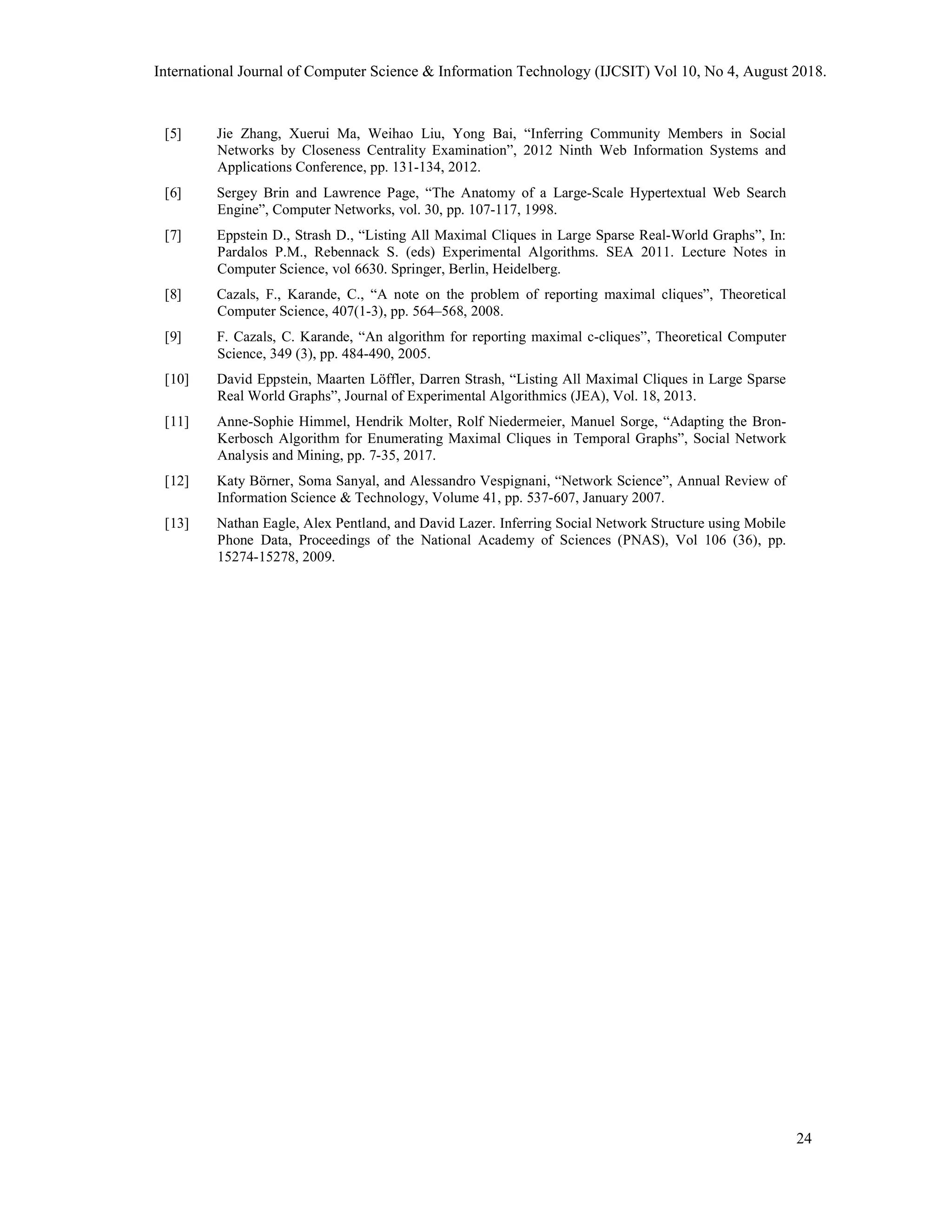 [5] Jie Zhang, Xuerui Ma, Weihao Liu, Yong Bai, “Inferring Community Members in Social
Networks by Closeness Centrality Examination”, 2012 Ninth Web Information Systems and
Applications Conference, pp. 131-134, 2012.
[6] Sergey Brin and Lawrence Page, “The Anatomy of a Large-Scale Hypertextual Web Search
Engine”, Computer Networks, vol. 30, pp. 107-117, 1998.
[7] Eppstein D., Strash D., “Listing All Maximal Cliques in Large Sparse Real-World Graphs”, In:
Pardalos P.M., Rebennack S. (eds) Experimental Algorithms. SEA 2011. Lecture Notes in
Computer Science, vol 6630. Springer, Berlin, Heidelberg.
[8] Cazals, F., Karande, C., “A note on the problem of reporting maximal cliques”, Theoretical
Computer Science, 407(1-3), pp. 564–568, 2008.
[9] F. Cazals, C. Karande, “An algorithm for reporting maximal c-cliques”, Theoretical Computer
Science, 349 (3), pp. 484-490, 2005.
[10] David Eppstein, Maarten Löffler, Darren Strash, “Listing All Maximal Cliques in Large Sparse
Real World Graphs”, Journal of Experimental Algorithmics (JEA), Vol. 18, 2013.
[11] Anne-Sophie Himmel, Hendrik Molter, Rolf Niedermeier, Manuel Sorge, “Adapting the Bron-
Kerbosch Algorithm for Enumerating Maximal Cliques in Temporal Graphs”, Social Network
Analysis and Mining, pp. 7-35, 2017.
[12] Katy Börner, Soma Sanyal, and Alessandro Vespignani, “Network Science”, Annual Review of
Information Science & Technology, Volume 41, pp. 537-607, January 2007.
[13] Nathan Eagle, Alex Pentland, and David Lazer. Inferring Social Network Structure using Mobile
Phone Data, Proceedings of the National Academy of Sciences (PNAS), Vol 106 (36), pp.
15274-15278, 2009.
International Journal of Computer Science & Information Technology (IJCSIT) Vol 10, No 4, August 2018.
24
 