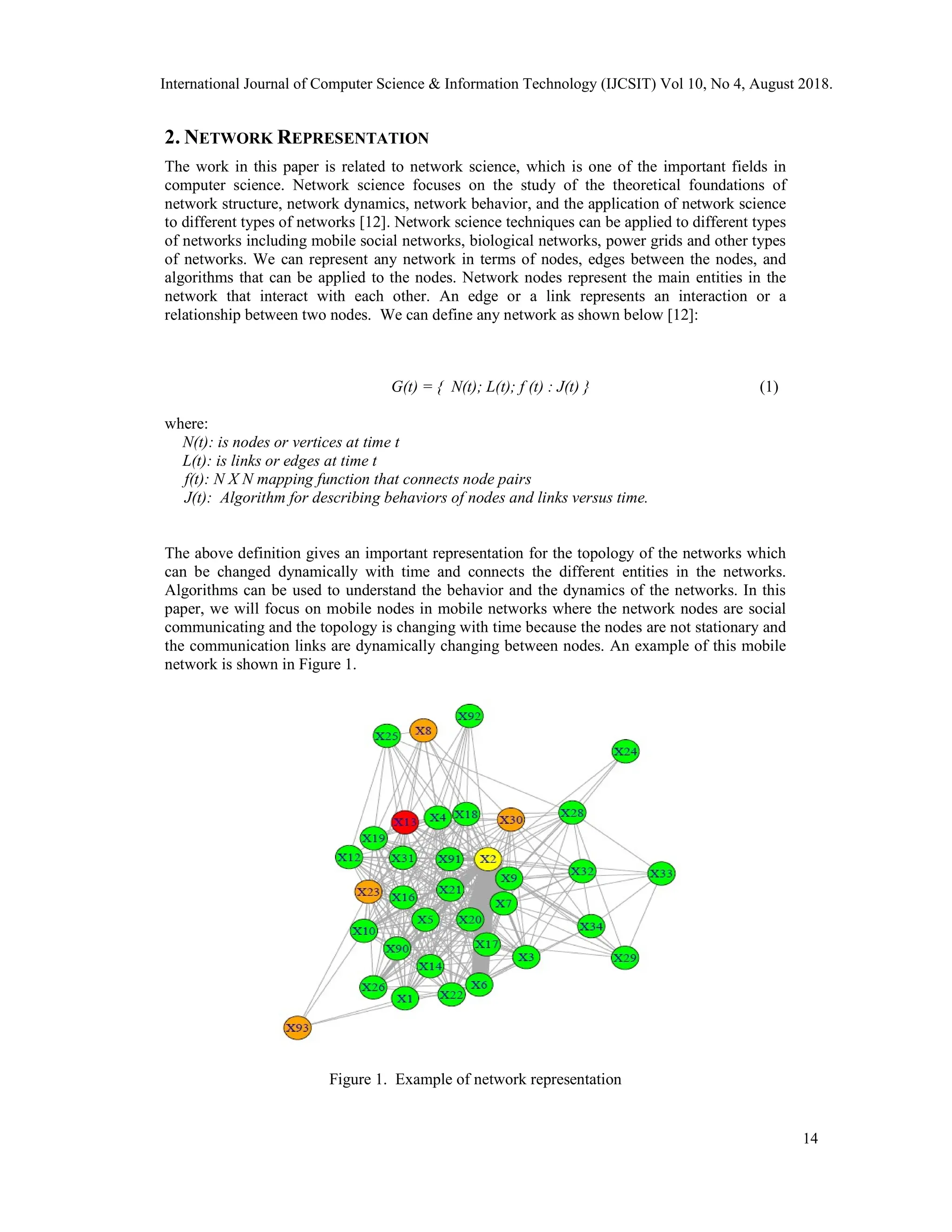 2. NETWORK REPRESENTATION
The work in this paper is related to network science, which is one of the important fields in
computer science. Network science focuses on the study of the theoretical foundations of
network structure, network dynamics, network behavior, and the application of network science
to different types of networks [12]. Network science techniques can be applied to different types
of networks including mobile social networks, biological networks, power grids and other types
of networks. We can represent any network in terms of nodes, edges between the nodes, and
algorithms that can be applied to the nodes. Network nodes represent the main entities in the
network that interact with each other. An edge or a link represents an interaction or a
relationship between two nodes. We can define any network as shown below [12]:
G(t) = { N(t); L(t); f (t) : J(t) } (1)
where:
N(t): is nodes or vertices at time t
L(t): is links or edges at time t
f(t): N X N mapping function that connects node pairs
J(t): Algorithm for describing behaviors of nodes and links versus time.
The above definition gives an important representation for the topology of the networks which
can be changed dynamically with time and connects the different entities in the networks.
Algorithms can be used to understand the behavior and the dynamics of the networks. In this
paper, we will focus on mobile nodes in mobile networks where the network nodes are social
communicating and the topology is changing with time because the nodes are not stationary and
the communication links are dynamically changing between nodes. An example of this mobile
network is shown in Figure 1.
Figure 1. Example of network representation
International Journal of Computer Science & Information Technology (IJCSIT) Vol 10, No 4, August 2018.
14
 