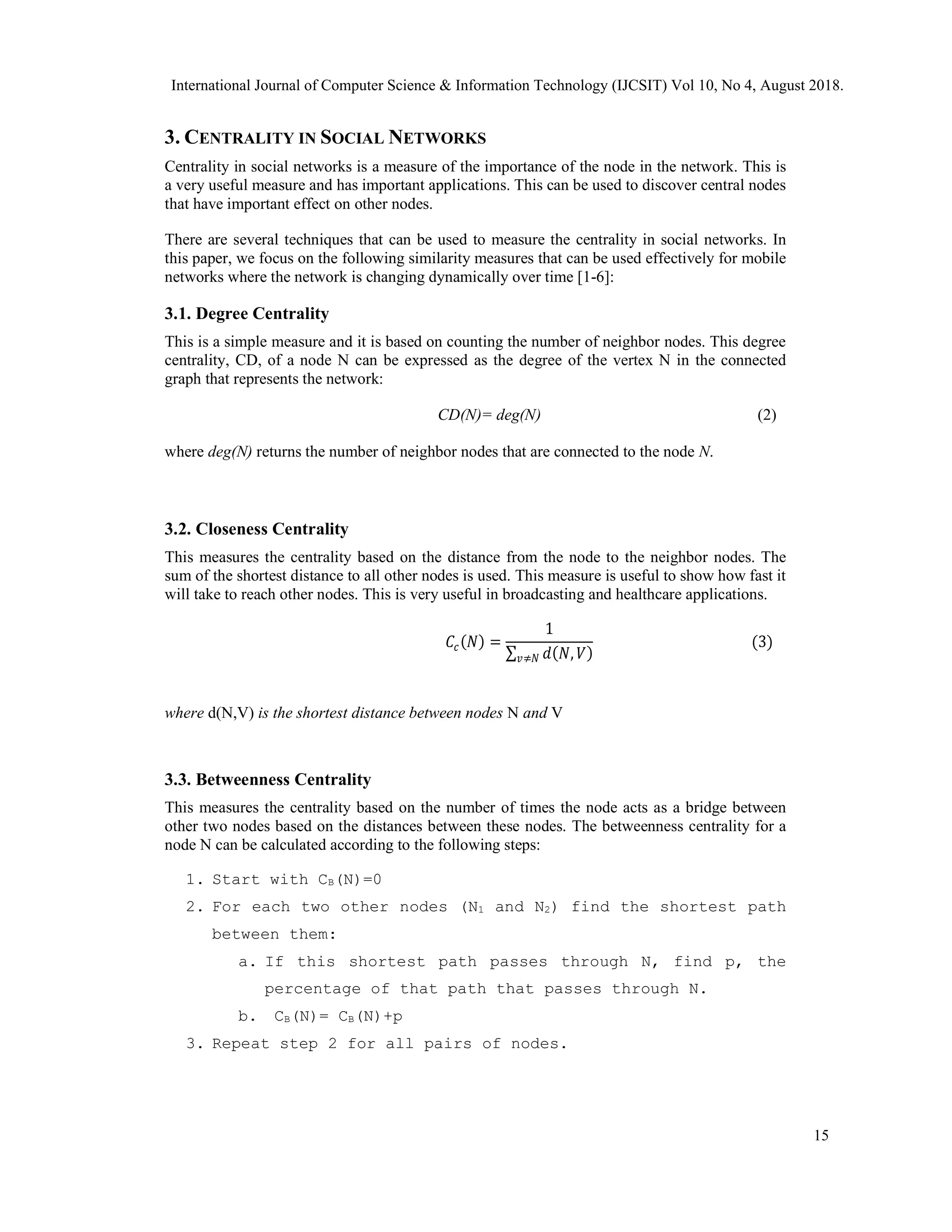 3. CENTRALITY IN SOCIAL NETWORKS
Centrality in social networks is a measure of the importance of the node in the network. This is
a very useful measure and has important applications. This can be used to discover central nodes
that have important effect on other nodes.
There are several techniques that can be used to measure the centrality in social networks. In
this paper, we focus on the following similarity measures that can be used effectively for mobile
networks where the network is changing dynamically over time [1-6]:
3.1. Degree Centrality
This is a simple measure and it is based on counting the number of neighbor nodes. This degree
centrality, CD, of a node N can be expressed as the degree of the vertex N in the connected
graph that represents the network:
CD(N)= deg(N) (2)
where deg(N) returns the number of neighbor nodes that are connected to the node N.
3.2. Closeness Centrality
This measures the centrality based on the distance from the node to the neighbor nodes. The
sum of the shortest distance to all other nodes is used. This measure is useful to show how fast it
will take to reach other nodes. This is very useful in broadcasting and healthcare applications.
𝐶𝑐(𝑁) =
1
∑ 𝑑(𝑁, 𝑉)
𝑣≠𝑁
(3)
where d(N,V) is the shortest distance between nodes N and V
3.3. Betweenness Centrality
This measures the centrality based on the number of times the node acts as a bridge between
other two nodes based on the distances between these nodes. The betweenness centrality for a
node N can be calculated according to the following steps:
1. Start with CB(N)=0
2. For each two other nodes (N1 and N2) find the shortest path
between them:
a. If this shortest path passes through N, find p, the
percentage of that path that passes through N.
b. CB(N)= CB(N)+p
3. Repeat step 2 for all pairs of nodes.
International Journal of Computer Science & Information Technology (IJCSIT) Vol 10, No 4, August 2018.
15
 