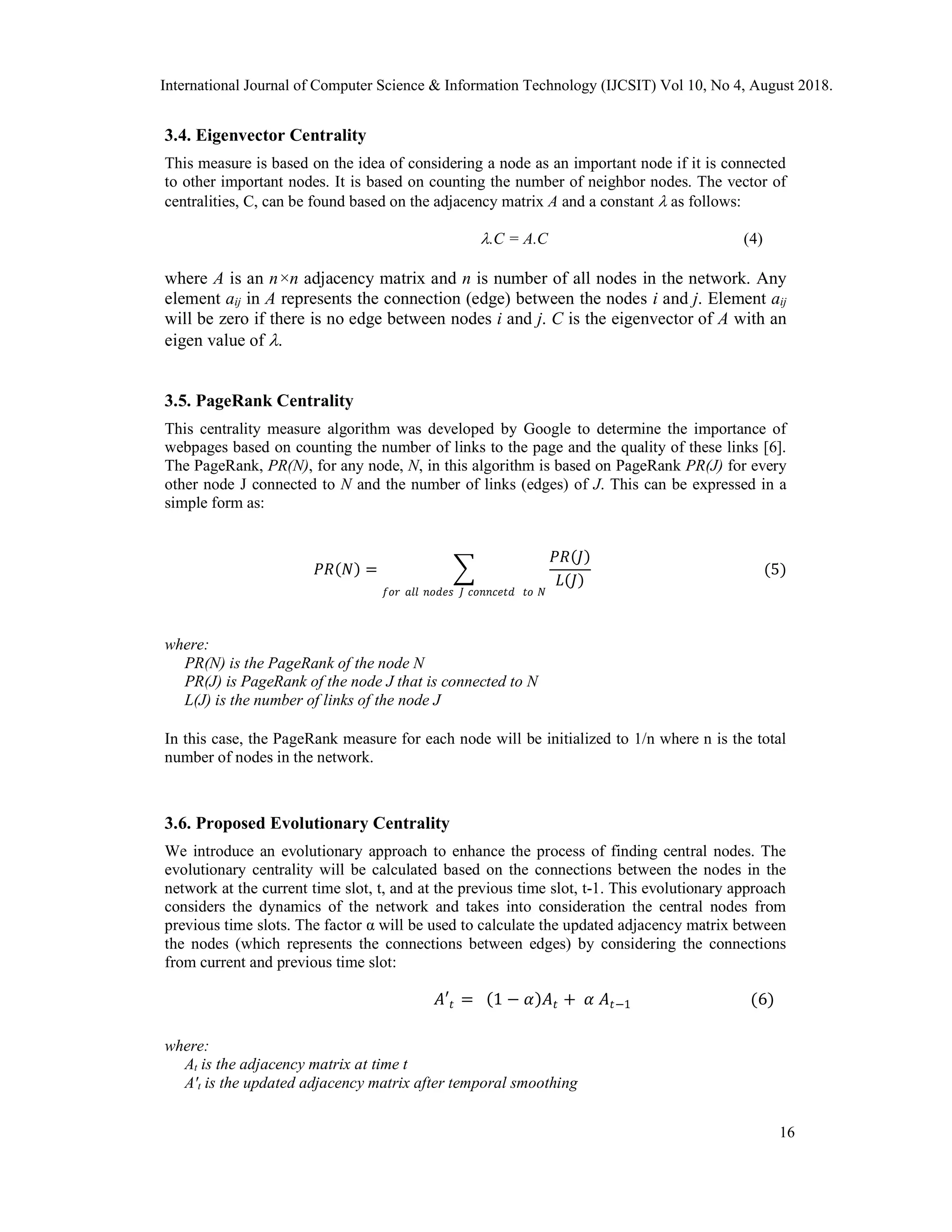 3.4. Eigenvector Centrality
This measure is based on the idea of considering a node as an important node if it is connected
to other important nodes. It is based on counting the number of neighbor nodes. The vector of
centralities, C, can be found based on the adjacency matrix A and a constant  as follows:
.C = A.C (4)
where A is an n×n adjacency matrix and n is number of all nodes in the network. Any
element aij in A represents the connection (edge) between the nodes i and j. Element aij
will be zero if there is no edge between nodes i and j. C is the eigenvector of A with an
eigen value of .
3.5. PageRank Centrality
This centrality measure algorithm was developed by Google to determine the importance of
webpages based on counting the number of links to the page and the quality of these links [6].
The PageRank, PR(N), for any node, N, in this algorithm is based on PageRank PR(J) for every
other node J connected to N and the number of links (edges) of J. This can be expressed in a
simple form as:
𝑃𝑅(𝑁) =
𝑃𝑅(𝐽)
𝐿(𝐽)
𝑓𝑜𝑟 𝑎𝑙𝑙 𝑛𝑜𝑑𝑒𝑠 𝐽 𝑐𝑜𝑛𝑛𝑐𝑒𝑡𝑑 𝑡𝑜 𝑁
(5)
where:
PR(N) is the PageRank of the node N
PR(J) is PageRank of the node J that is connected to N
L(J) is the number of links of the node J
In this case, the PageRank measure for each node will be initialized to 1/n where n is the total
number of nodes in the network.
3.6. Proposed Evolutionary Centrality
We introduce an evolutionary approach to enhance the process of finding central nodes. The
evolutionary centrality will be calculated based on the connections between the nodes in the
network at the current time slot, t, and at the previous time slot, t-1. This evolutionary approach
considers the dynamics of the network and takes into consideration the central nodes from
previous time slots. The factor α will be used to calculate the updated adjacency matrix between
the nodes (which represents the connections between edges) by considering the connections
from current and previous time slot:
𝐴′𝑡 = (1 − 𝛼)𝐴𝑡 + 𝛼 𝐴𝑡−1 (6)
where:
At is the adjacency matrix at time t
A't is the updated adjacency matrix after temporal smoothing
International Journal of Computer Science & Information Technology (IJCSIT) Vol 10, No 4, August 2018.
16
 