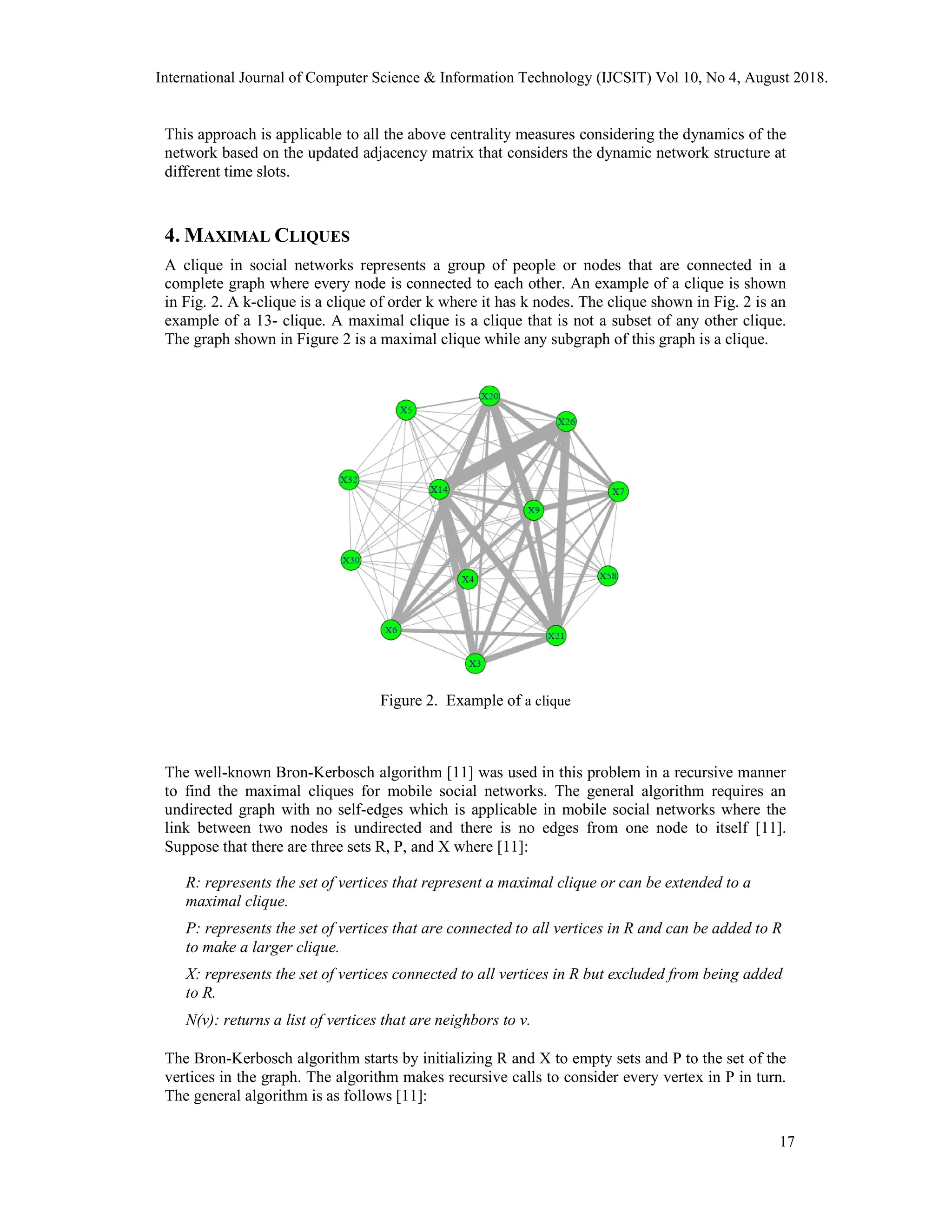 This approach is applicable to all the above centrality measures considering the dynamics of the
network based on the updated adjacency matrix that considers the dynamic network structure at
different time slots.
4. MAXIMAL CLIQUES
A clique in social networks represents a group of people or nodes that are connected in a
complete graph where every node is connected to each other. An example of a clique is shown
in Fig. 2. A k-clique is a clique of order k where it has k nodes. The clique shown in Fig. 2 is an
example of a 13- clique. A maximal clique is a clique that is not a subset of any other clique.
The graph shown in Figure 2 is a maximal clique while any subgraph of this graph is a clique.
Figure 2. Example of a clique
The well-known Bron-Kerbosch algorithm [11] was used in this problem in a recursive manner
to find the maximal cliques for mobile social networks. The general algorithm requires an
undirected graph with no self-edges which is applicable in mobile social networks where the
link between two nodes is undirected and there is no edges from one node to itself [11].
Suppose that there are three sets R, P, and X where [11]:
R: represents the set of vertices that represent a maximal clique or can be extended to a
maximal clique.
P: represents the set of vertices that are connected to all vertices in R and can be added to R
to make a larger clique.
X: represents the set of vertices connected to all vertices in R but excluded from being added
to R.
N(v): returns a list of vertices that are neighbors to v.
The Bron-Kerbosch algorithm starts by initializing R and X to empty sets and P to the set of the
vertices in the graph. The algorithm makes recursive calls to consider every vertex in P in turn.
The general algorithm is as follows [11]:
International Journal of Computer Science & Information Technology (IJCSIT) Vol 10, No 4, August 2018.
17
 